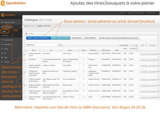 Ajoutez des titres/bouquets à votre panier
Sélectionnez
des titres /
bouquets
dans le
catalogue et
ajoutez les à
votre panier
ou
Deux options : achat pérenne ou achat annuel (location)
Alternative: importez une liste de titres (e-ISBN nécessaire). Voir diapos 24-25-26
 