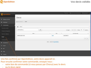 Vos devis validés
Une fois confirmé par OpenEdition, votre devis apparaît ici.
Pour ensuite confirmer votre commande, envoyez nous :
- votre bon de commande (si vous passez par Chorus) avec le devis
- ou le devis signé
 