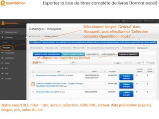 Exportez la liste de titres complète de livres (format excel)
Sélectionnez l’onglet ‘Général’ dans
‘Bouquets’, puis sélectionnez ‘Collection
complète OpenEdition Books’…
… et cliquez sur exporter au format
XLS
Notre export XLS inclut : titre, auteur, collection, ISBN, URL, éditeur, date publication (papier),
langue, prix, index ISI, etc.
 