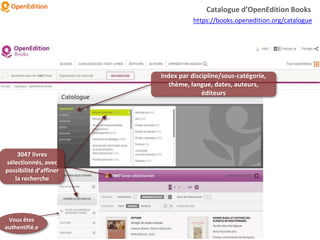 Index par discipline/sous-catégorie,
thème, langue, dates, auteurs,
éditeurs
3047 livres
sélectionnés, avec
possibilité d’affiner
la recherche
Catalogue d’OpenEdition Books
https://books.openedition.org/catalogue
Vous êtes
authentifié.e
 