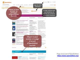 Page d’accueil d’OpenEdition
https://www.openedition.org/
Le logo confirme que
vous bénéficiez de
l’accès aux contenus
et services freemium
Logo de votre
institution
Cliquer ici pour
accéder à la page
d’accueil
d’OpenEdition
Journals
Cliquer ici pour
accéder au
catalogue
d’OpenEdition
Journals
 