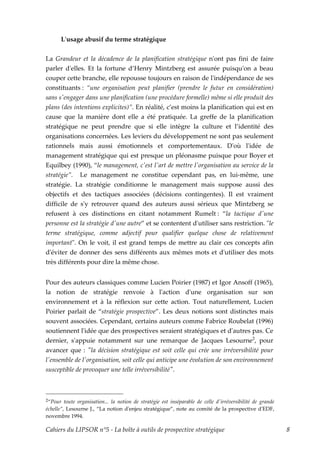 Lʹusage abusif du terme stratégique


La Grandeur et la décadence de la planification stratégique nʹont pas fini de faire
parler dʹelles. Et la fortune d’Henry Mintzberg est assurée puisquʹon a beau
couper cette branche, elle repousse toujours en raison de lʹindépendance de ses
constituants : “une organisation peut planifier (prendre le futur en considération)
sans sʹengager dans une planification (une procédure formelle) même si elle produit des
plans (des intentions explicites)”. En réalité, c’est moins la planification qui est en
cause que la manière dont elle a été pratiquée. La greffe de la planification
stratégique ne peut prendre que si elle intègre la culture et l’identité des
organisations concernées. Les leviers du développement ne sont pas seulement
rationnels mais aussi émotionnels et comportementaux. Dʹoù lʹidée de
management stratégique qui est presque un pléonasme puisque pour Boyer et
Equilbey (1990), “le management, cʹest lʹart de mettre lʹorganisation au service de la
stratégie”. Le management ne constitue cependant pas, en lui-même, une
stratégie. La stratégie conditionne le management mais suppose aussi des
objectifs et des tactiques associées (décisions contingentes). Il est vraiment
difficile de sʹy retrouver quand des auteurs aussi sérieux que Mintzberg se
refusent à ces distinctions en citant notamment Rumelt : “la tactique dʹune
personne est la stratégie dʹune autre” et se contentent dʹutiliser sans restriction. ʺle
terme stratégique, comme adjectif pour qualifier quelque chose de relativement
importantʺ. On le voit, il est grand temps de mettre au clair ces concepts afin
dʹéviter de donner des sens différents aux mêmes mots et dʹutiliser des mots
très différents pour dire la même chose.


Pour des auteurs classiques comme Lucien Poirier (1987) et Igor Ansoff (1965),
la notion de stratégie renvoie à lʹaction dʹune organisation sur son
environnement et à la réflexion sur cette action. Tout naturellement, Lucien
Poirier parlait de “stratégie prospective”. Les deux notions sont distinctes mais
souvent associées. Cependant, certains auteurs comme Fabrice Roubelat (1996)
soutiennent lʹidée que des prospectives seraient stratégiques et dʹautres pas. Ce
dernier, sʹappuie notamment sur une remarque de Jacques Lesourne2, pour
avancer que : ʺla décision stratégique est soit celle qui crée une irréversibilité pour
lʹensemble de lʹorganisation, soit celle qui anticipe une évolution de son environnement
susceptible de provoquer une telle irréversibilitéʺ.



2“Pour   toute organisation... la notion de stratégie est inséparable de celle dʹirréversibilité de grande
échelle”, Lesourne J., “La notion dʹenjeu stratégique”, note au comité de la prospective dʹEDF,
novembre 1994.

Cahiers du LIPSOR n°5 - La boîte à outils de prospective stratégique                                         8
 