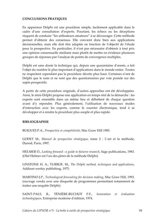 CONCLUSIONS PRATIQUES

En apparence Delphi est une procédure simple, facilement applicable dans le
cadre d’une consultation d’experts. Pourtant, les échecs ou les déceptions
risquent de conduire “les utilisateurs amateurs” à se décourager. Cette méthode
permet d’obtenir des consensus. Elle convient donc bien aux applications
décisionnelles, mais elle doit être adaptée en fonction de l’objectif de l’étude
pour la prospective. En particulier, il n’est pas nécessaire dʹobtenir à tout prix
une opinion consensuelle médiane mais plutôt de mettre en évidence plusieurs
groupes de réponses par l’analyse de points de convergence multiples.

Delphi est sans doute la technique qui, depuis une quarantaine d’année, a fait
l’objet du nombre le plus important d’applications dans le monde entier. Toutes
ne respectent cependant pas la procédure décrite plus haut. Certaines n’ont de
Delphi que le nom et ne sont que des questionnaires par voie postale sur des
sujets prospectifs.

A partir de cette procédure originale, d’autres approches ont été développées.
Ainsi, le mini-Delphi propose une application en temps réel de la démarche : les
experts sont ensemble dans un même lieu et débattent de chaque question
avant d’y répondre. Plus généralement, l’utilisation de nouveaux modes
d’interaction avec les experts, comme le courrier électronique, tend à se
développer et à rendre la procédure plus souple et plus rapide.


BIBLIOGRAPHIE

BUIGUES P.A., Prospective et compétitivité, Mac Graw Hill 1985.

GODET M., Manuel de prospective stratégique, tome 2 : L’art et la méthode,
Dunod, Paris, 1997.

HELMER O., Looking forward : a guide to futures research, Sage publications, 1983.
(Olaf Helmer est l’un des pères de la méthode Delphi)

LINSTONE H. A., TURROF, M., The Delphi method, techniques and applications,
Addison wesley publishing, 1975.

MARTINO J.P., Technological forecasting for decision making, Mac Graw Hill, 1993.
(ouvrage vendu avec une disquette de programmes permettant notamment de
traiter une enquête Delphi)

SAINT-PAUL R., TÉNIÈRE-BUCHOT P.F.,                      Innovation    et   évaluation
technologiques, Entreprise moderne d’édition, 1974.


Cahiers du LIPSOR n°5 - La boîte à outils de prospective stratégique                     94
 