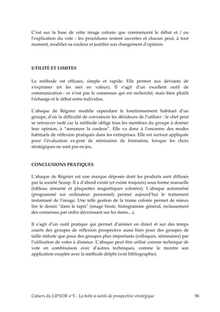 C’est sur la base de cette image colorée que commencent le débat et / ou
l’explication du vote : les procédures restent ouvertes et chacun peut, à tout
moment, modifier sa couleur et justifier son changement d’opinion.




UTILITÉ ET LIMITES

La méthode est efficace, simple et rapide. Elle permet aux déviants de
s’exprimer (et les met en valeur). Il s’agit d’un excellent outil de
communication : ce n’est pas le consensus qui est recherché, mais bien plutôt
l’échange et le débat entre individus.

L’abaque de Régnier modifie cependant le fonctionnement habituel d’un
groupe, d’où la difficulté de convaincre les décideurs de l’utiliser : le chef peut
se retrouver isolé car la méthode oblige tous les membres du groupe à donner
leur opinion, à “annoncer la couleur”. Elle va donc à l’encontre des modes
habituels de réflexion pratiqués dans les entreprises. Elle est surtout appliquée
pour l’évaluation ex-post de séminaires de formation, lorsque les choix
stratégiques ne sont pas en jeu.



CONCLUSIONS PRATIQUES

L’abaque de Régnier est une marque déposée dont les produits sont diffusés
par la société Scoop. Il a d’abord existé (et existe toujours) sous forme manuelle
(tableau aimanté et plaquettes magnétiques colorées). L’abaque automatisé
(programmé sur ordinateur personnel) permet aujourd’hui le traitement
instantané de l’image. Une telle gestion de la trame colorée permet de mieux
lire le dessin ʺdans le tapisʺ (image brute, histogramme général, reclassement
des consensus par ordre décroissant sur les items....).

Il s’agit d’un outil pratique qui permet d’animer en direct et sur des temps
courts des groupes de réflexion prospective aussi bien pour des groupes de
taille réduite que pour des groupes plus importants (colloques, séminaires) par
l’utilisation de votes à distance. L’abaque peut être utilisé comme technique de
vote en combinaison avec d’autres techniques, comme le montre son
application couplée avec la méthode delphi (voir bibliographie).




Cahiers du LIPSOR n°5 - La boîte à outils de prospective stratégique                  96
 