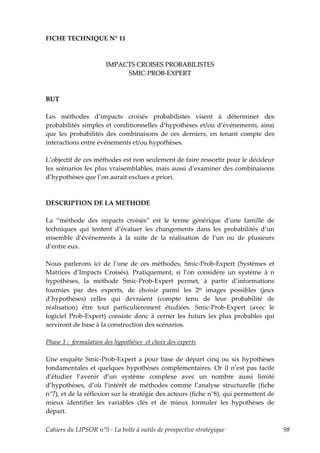 FICHE TECHNIQUE N° 11



                      IMPACTS CROISES PROBABILISTES
                           SMIC-PROB-EXPERT



BUT

Les méthodes d’impacts croisés probabilistes visent à déterminer des
probabilités simples et conditionnelles d’hypothèses et/ou d’événements, ainsi
que les probabilités des combinaisons de ces derniers, en tenant compte des
interactions entre événements et/ou hypothèses.

L’objectif de ces méthodes est non seulement de faire ressortir pour le décideur
les scénarios les plus vraisemblables, mais aussi d’examiner des combinaisons
d’hypothèses que l’on aurait exclues a priori.



DESCRIPTION DE LA METHODE

La “méthode des impacts croisés” est le terme générique d’une famille de
techniques qui tentent d’évaluer les changements dans les probabilités d’un
ensemble d’événements à la suite de la réalisation de l’un ou de plusieurs
d’entre eux.

Nous parlerons ici de l’une de ces méthodes, Smic-Prob-Expert (Systèmes et
Matrices d’Impacts Croisés). Pratiquement, si l’on considère un système à n
hypothèses, la méthode Smic-Prob-Expert permet, à partir d’informations
fournies par des experts, de choisir parmi les 2n images possibles (jeux
d’hypothèses) celles qui devraient (compte tenu de leur probabilité de
réalisation) être tout particulièrement étudiées. Smic-Prob-Expert (avec le
logiciel Prob-Expert) consiste donc à cerner les futurs les plus probables qui
serviront de base à la construction des scénarios.

Phase 1 : formulation des hypothèses et choix des experts

Une enquête Smic-Prob-Expert a pour base de départ cinq ou six hypothèses
fondamentales et quelques hypothèses complémentaires. Or il n’est pas facile
d’étudier l’avenir d’un système complexe avec un nombre aussi limité
d’hypothèses, d’où l’intérêt de méthodes comme l’analyse structurelle (fiche
n°7), et de la réflexion sur la stratégie des acteurs (fiche n°8), qui permettent de
mieux identifier les variables clés et de mieux formuler les hypothèses de
départ.

Cahiers du LIPSOR n°5 - La boîte à outils de prospective stratégique                   98
 