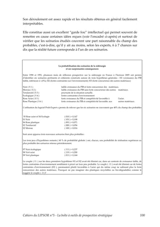Son déroulement est assez rapide et les résultats obtenus en général facilement
interprétables.

Elle constitue aussi un excellent “garde fou” intellectuel qui permet souvent de
remettre en cause certaines idées reçues (voir l’encadré ci-après) et surtout de
vérifier que les scénarios étudiés couvrent une part raisonnable du champ des
probables, c’est-à-dire, qu’il y ait au moins, selon les experts, 6 à 7 chances sur
dix que la réalité future corresponde à l’un de ces scénarios.



                                     La probabilisation des scénarios de la sidérurgie
                                            et ses surprenantes conséquences

Entre 1990 et 1991, plusieurs mois de réflexion prospective sur la sidérurgie en France à lʹhorizon 2005 ont permis
dʹidentifier six scénarios pertinents et cohérents construits autour de trois hypothèses générales : H1 (croissance du PIB
faible, inférieure à 1,8%); H2 (fortes contraintes sur lʹenvironnement); H3 (forte concurrence des autres matériaux)

Noir ( S 1 )                            faible croissance du PIB et forte concurrence des matériaux.
Morose ( S 2 )                          faible croissance du PIB sans forte concurrence des autres matériaux.
Tendanciel ( S 3 )                      poursuite de la situation actuelle.
Ecologique ( S 4 )                      fortes contraintes dʹenvironnement
Rose Acier ( S 5 )                      forte croissance du PIB et compétitivité favorable à       lʹacier.
Rose Plastique ( S 6 )                  forte croissance du PIB et compétitivité favorable aux     autres matériaux.

Lʹutilisation du logiciel Prob-Expert a permis de relever que les six scénarios ne couvraient que 40% du champ des probables
:

S5 Rose acier et S4 Ecologie                ( 010 ) = 0,147
S1 Noir                                     ( 101 ) = 0,108
S6 Rose plastique                           ( 001 ) = 0,071
S3 Tendanciel                               ( 000 ) = 0,056
S2 Morose                                   ( 100 ) = 0,016

Sont ainsi apparus trois nouveaux scénarios bien plus probables :

Les trois jeux dʹhypothèses restants ( 60 % de probabilité globale ) ont, chacun, une probabilité de réalisation supérieure au
plus probable des scénarios retenus précédemment.

S7 Noir écologique                          ( 111 ) = 0,237
S8 Vert acier                               ( 110 ) = 0,200
S9 Vert plastique                           ( 011 ) = 0,164

Le couple ( 11. ) sur les deux premières hypothèses H1 et H2 avait été éliminé car, dans un contexte de croissance faible, de
fortes contraintes dʹenvironnement semblaient à priori un luxe peu probable. Le couple ( .11 ) avait été éliminé car de fortes
contraintes dʹenvironnement (H2 ), paraissaient plutôt favorables à lʹacier qui du même coup ne subissait plus la forte
concurrence des autres matériaux. Pourquoi ne pas imaginer des plastiques recyclables ou bio-dégradables comme le
suggère le couple ( .11 )?




Cahiers du LIPSOR n°5 - La boîte à outils de prospective stratégique                                                        100
 