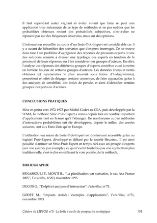Il faut cependant rester vigilant et éviter autant que faire se peut une
application trop mécanique de ce type de méthodes et ne pas oublier que les
probabilités obtenues restent des probabilités subjectives, c’est-à-dire ne
reposent pas sur des fréquences observées, mais sur des opinions.

L’information recueillie au cours d’un Smic-Prob-Expert est considérable car il
y a autant de hiérarchies des scénarios que d’experts interrogés. On se trouve
donc face à un problème d’agrégation des réponses de plusieurs experts. L’une
des solutions consiste à dresser une typologie des experts en fonction de la
proximité de leurs réponses, ou à les considérer par groupes d’acteurs. En effet,
l’analyse des réponses des différents groupes d’experts contribue aussi à mettre
en lumière les jeux de certains groupes d’acteurs. Les données brutes et nettes
obtenues (et représentées le plus souvent sous forme d’histogrammes),
permettent en effet de dégager certains consensus, de faire apparaître, grâce à
des analyses de sensibilité, des écoles de pensée, et ainsi d’identifier certains
groupes d’experts ou d’acteurs.



CONCLUSIONS PRATIQUES

Mise en point vers 1972-1973 par Michel Godet au CEA, puis développée par la
SEMA, la méthode Smic-Prob-Expert a connu depuis lors un nombre important
d’applications tant en France qu’à l’étranger. De nombreuses autres méthodes
d’interactions probabilistes ont été développées, depuis le milieu des années
soixante, tant aux Etats-Unis qu’en Europe.

L’utilisation sur micro de Smic-Prob-Expert est dorénavant accessible grâce au
logiciel Prob-Expert, développé et diffusé par la société Heurisco. Il est ainsi
possible d’animer un Smic-Prob-Expert en temps réel avec un groupe d’experts
(sur une journée par exemple), ce qui n’exclut toutefois pas une application plus
traditionnelle, c’est-à-dire en utilisant la voie postale, de la méthode.



BIBLIOGRAPHIE

BENASSOULI P., MONTI R., “La planification par scénarios, le cas Axa France
2005”, Futuribles, n°203, novembre 1995.

DUCOS G., “Delphi et analyses d’interaction”, Futuribles, n°71.

GODET M., “Impacts croisés : exemples d’applications”, Futuribles, n°71,
novembre 1983.


Cahiers du LIPSOR n°5 - La boîte à outils de prospective stratégique                101
 
