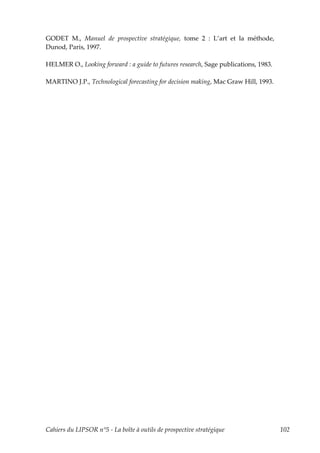 GODET M., Manuel de prospective stratégique, tome 2 : L’art et la méthode,
Dunod, Paris, 1997.

HELMER O., Looking forward : a guide to futures research, Sage publications, 1983.

MARTINO J.P., Technological forecasting for decision making, Mac Graw Hill, 1993.




Cahiers du LIPSOR n°5 - La boîte à outils de prospective stratégique                 102
 