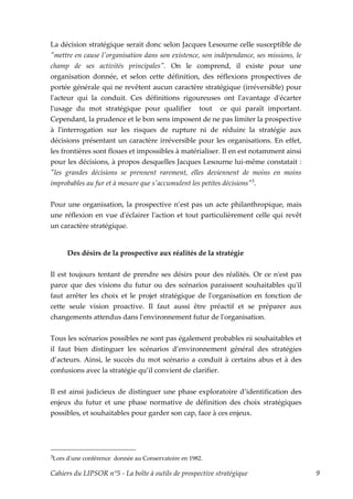 La décision stratégique serait donc selon Jacques Lesourne celle susceptible de
ʺmettre en cause lʹorganisation dans son existence, son indépendance, ses missions, le
champ de ses activités principalesʺ. On le comprend, il existe pour une
organisation donnée, et selon cette définition, des réflexions prospectives de
portée générale qui ne revêtent aucun caractère stratégique (irréversible) pour
lʹacteur qui la conduit. Ces définitions rigoureuses ont lʹavantage dʹécarter
lʹusage du mot stratégique pour qualifier tout ce qui paraît important.
Cependant, la prudence et le bon sens imposent de ne pas limiter la prospective
à lʹinterrogation sur les risques de rupture ni de réduire la stratégie aux
décisions présentant un caractère irréversible pour les organisations. En effet,
les frontières sont floues et impossibles à matérialiser. Il en est notamment ainsi
pour les décisions, à propos desquelles Jacques Lesourne lui-même constatait :
ʺles grandes décisions se prennent rarement, elles deviennent de moins en moins
improbables au fur et à mesure que sʹaccumulent les petites décisionsʺ3.

Pour une organisation, la prospective n’est pas un acte philanthropique, mais
une réflexion en vue dʹéclairer lʹaction et tout particulièrement celle qui revêt
un caractère stratégique.


        Des désirs de la prospective aux réalités de la stratégie


Il est toujours tentant de prendre ses désirs pour des réalités. Or ce nʹest pas
parce que des visions du futur ou des scénarios paraissent souhaitables quʹil
faut arrêter les choix et le projet stratégique de lʹorganisation en fonction de
cette seule vision proactive. Il faut aussi être préactif et se préparer aux
changements attendus dans lʹenvironnement futur de lʹorganisation.


Tous les scénarios possibles ne sont pas également probables ni souhaitables et
il faut bien distinguer les scénarios d’environnement général des stratégies
d’acteurs. Ainsi, le succès du mot scénario a conduit à certains abus et à des
confusions avec la stratégie qu’il convient de clarifier.


Il est ainsi judicieux de distinguer une phase exploratoire d’identification des
enjeux du futur et une phase normative de définition des choix stratégiques
possibles, et souhaitables pour garder son cap, face à ces enjeux.




3Lors   dʹune conférence donnée au Conservatoire en 1982.

Cahiers du LIPSOR n°5 - La boîte à outils de prospective stratégique                     9
 