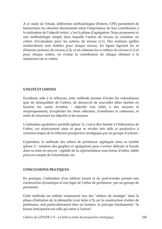 A ce stade de l’étude, différentes méthodologies (Pattern, CPE) permettent de
hiérarchiser les chemins décisionnels selon l’importance de leur contribution à
la réalisation de l’objectif initial ; c’est la phase d’agrégation. Nous proposons ici
une méthodologie simple dans laquelle l’action de niveau (i) constitue un
critère d’évaluation pour les actions de niveau (i-1). Des matrices (grilles
multicritères) sont établies pour chaque niveau. En lignes figurent les m
éléments (actions) du niveau (i-2), et en colonnes les n critères du niveau (i-1) et
pour chaque critère, on évalue la contribution de chaque élément à la
satisfaction de ce critère.




UTILITÉ ET LIMITES

Excellente aide à la réflexion, cette méthode permet d’éviter les redondances
(pas de déséquilibre de l’arbre), de découvrir de nouvelles idées (mettre en
lumière les zones d’ombre : objectifs non reliés à des moyens et
réciproquement), d’expliciter les choix effectués, d’améliorer la cohérence, et
enfin de structurer les objectifs et les moyens.

L’utilisation qualitative partielle (phase 1), c’est-à-dire limitée à l’élaboration de
l’arbre, est relativement aisée et peut se révéler très utile et productive à
certaines étapes de la réflexion prospective stratégique par un groupe d’acteurs.

Cependant, la méthode des arbres de pertinence appliquée dans sa totalité
(phase 2 : notation des graphes et agrégation) peut s’avérer délicate et lourde
dans sa mise en oeuvre : rigidité de la représentation sous forme d’arbre, faible
prise en compte de l’incertitude, etc.



CONCLUSIONS PRATIQUES

En pratique, l’utilisation d’un tableau mural et de post-it-notes permet une
construction dynamique et non figée de l’arbre de pertinence par un groupe de
personnes.

Cette méthode est utilisée notamment lors des ʺateliers de stratégieʺ dans la
phase dʹinitiation de la démarche (voir fiche n°2) car la construction dʹarbre de
pertinence, met particulièrement bien en lumière, le principe fondamental :ʺla
bonne anticipation est celle qui mène à lʹactionʺ.

Cahiers du LIPSOR n°5 - La boîte à outils de prospective stratégique                     106
 
