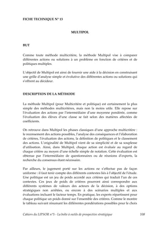FICHE TECHNIQUE N° 13



                                    MULTIPOL



BUT


Comme toute méthode multicritère, la méthode Multipol vise à comparer
différentes actions ou solutions à un problème en fonction de critères et de
politiques multiples.

L’objectif de Multipol est ainsi de fournir une aide à la décision en construisant
une grille d’analyse simple et évolutive des différentes actions ou solutions qui
s’offrent au décideur.



DESCRIPTION DE LA MÉTHODE


La méthode Multipol (pour Multicritère et politique) est certainement la plus
simple des méthodes multicritères, mais non la moins utile. Elle repose sur
l’évaluation des actions par l’intermédiaire d’une moyenne pondérée, comme
l’évaluation des élèves d’une classe se fait selon des matières affectées de
coefficients.

On retrouve dans Multipol les phases classiques d’une approche multicritère :
le recensement des actions possibles, l’analyse des conséquences et l’élaboration
de critères, l’évaluation des actions, la définition de politiques et le classement
des actions. L’originalité de Multipol vient de sa simplicité et de sa souplesse
d’utilisation. Ainsi, dans Multipol, chaque action est évaluée au regard de
chaque critère au moyen d’une échelle simple de notation. Cette évaluation est
obtenue par l’intermédiaire de questionnaires ou de réunions d’experts, la
recherche du consensus étant nécessaire.

Par ailleurs, le jugement porté sur les actions ne s’effectue pas de façon
uniforme : il faut tenir compte des différents contextes liés à l’objectif de l’étude.
Une politique est un jeu de poids accordé aux critères qui traduit l’un de ces
contextes. Ces jeux de poids de critères pourront ainsi correspondre aux
différents systèmes de valeurs des acteurs de la décision, à des options
stratégiques non arrêtées, ou encore à des scénarios multiples et aux
évaluations incluant le facteur temps. En pratique, les experts répartissent pour
chaque politique un poids donné sur l’ensemble des critères. Comme le montre
le tableau suivant résumant les différentes pondérations possibles pour le choix


Cahiers du LIPSOR n°5 - La boîte à outils de prospective stratégique                     108
 