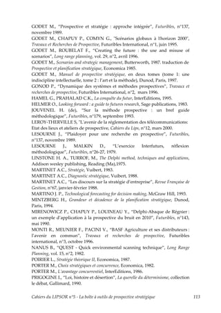 GODET M., “Prospective et stratégie : approche intégrée”, Futuribles, n°137,
novembre 1989.
GODET M., CHAPUY P., COMYN G., ʺScénarios globaux à lʹhorizon 2000ʺ,
Travaux et Recherches de Prospective, Futuribles International, n°1, juin 1995.
GODET M., ROUBELAT F., “Creating the future : the use and misuse of
scenarios”, Long range planning, vol. 29, n°2, avril 1996.
GODET M., Scenarios and strategic management, Butterworth, 1987. traduction de
Prospective et planification stratégique, Economica 1985.
GODET M., Manuel de prospective stratégique, en deux tomes (tome 1: une
indiscipline intellectuelle, tome 2 : l’art et la méthode), Dunod, Paris, 1997.
GONOD P., “Dynamique des systèmes et méthodes prospectives”, Travaux et
recherches de prospective, Futuribles International, n°2, mars 1996.
HAMEL G., PRAHALAD C.K., La conquête du futur, InterEditions, 1995.
HELMER O., Looking forward : a guide to futures research, Sage publications, 1983.
JOUVENEL H. (de), “Sur la méthode prospective : un bref guide
méthodologique”, Futuribles, n°179, septembre 1993.
LEROY-THERVILLE S, ʺLʹavenir de la réglementation des télécommunications:
Etat des lieux et ateliers de prospective, Cahiers du Lips, n°12, mars 2000.
LESOURNE J., “Plaidoyer pour une recherche en prospective”, Futuribles,
n°137, novembre 1989.
LESOURNE          J.,   MALKIN         D.,    “L’exercice    Interfuturs,   réflexion
méthodologique”, Futuribles, n°26-27, 1979.
LINSTONE H. A., TURROF, M., The Delphi method, techniques and applications,
Addison wesley publishing, Reading (Ma),1975.
MARTINET A.C., Stratégie, Vuibert, 1983.
MARTINET A.C., Diagnostic stratégique, Vuibert, 1988.
MARTINET A.C., “Les discours sur la stratégie d’entreprise”, Revue Française de
Gestion, n°67, janvier-février 1988.
MARTINO J. P., Technological forecasting for decision making, McGraw Hill, 1993.
MINTZBERG H., Grandeur et décadence de la planification stratégique, Dunod,
Paris, 1994.
MIRENOWICZ P., CHAPUY P., LOUINEAU Y., “Delphi-Abaque de Régnier :
un exemple d’application à la prospective du bruit en 2010”, Futuribles, n°143,
mai 1990.
MONTI R., MEUNIER F., PACINI V., “BASF Agriculture et ses distributeurs :
l’avenir en commun”, Travaux et recherches de prospective, Futuribles
international, n°3, octobre 1996.
NANUS B., “QUEST - Quick environmental scanning technique”, Long Range
Planning, vol. 15, n°2, 1982.
POIRIER L., Stratégie théorique II, Economica, 1987.
PORTER M., Choix stratégiques et concurrence, Economica, 1982.
PORTER M., L’avantage concurrentiel, InterEditions, 1986.
PRIGOGINE I., “Loi, histoire et désertion”, La querelle du déterminisme, collection
le débat, Gallimard, 1990.


Cahiers du LIPSOR n°5 - La boîte à outils de prospective stratégique                    113
 
