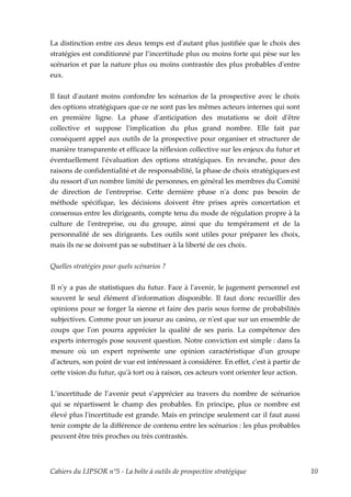 La distinction entre ces deux temps est dʹautant plus justifiée que le choix des
stratégies est conditionné par l’incertitude plus ou moins forte qui pèse sur les
scénarios et par la nature plus ou moins contrastée des plus probables dʹentre
eux.


Il faut dʹautant moins confondre les scénarios de la prospective avec le choix
des options stratégiques que ce ne sont pas les mêmes acteurs internes qui sont
en première ligne. La phase dʹanticipation des mutations se doit dʹêtre
collective et suppose lʹimplication du plus grand nombre. Elle fait par
conséquent appel aux outils de la prospective pour organiser et structurer de
manière transparente et efficace la réflexion collective sur les enjeux du futur et
éventuellement lʹévaluation des options stratégiques. En revanche, pour des
raisons de confidentialité et de responsabilité, la phase de choix stratégiques est
du ressort dʹun nombre limité de personnes, en général les membres du Comité
de direction de lʹentreprise. Cette dernière phase nʹa donc pas besoin de
méthode spécifique, les décisions doivent être prises après concertation et
consensus entre les dirigeants, compte tenu du mode de régulation propre à la
culture de lʹentreprise, ou du groupe, ainsi que du tempérament et de la
personnalité de ses dirigeants. Les outils sont utiles pour préparer les choix,
mais ils ne se doivent pas se substituer à la liberté de ces choix.


Quelles stratégies pour quels scénarios ?


Il nʹy a pas de statistiques du futur. Face à lʹavenir, le jugement personnel est
souvent le seul élément dʹinformation disponible. Il faut donc recueillir des
opinions pour se forger la sienne et faire des paris sous forme de probabilités
subjectives. Comme pour un joueur au casino, ce nʹest que sur un ensemble de
coups que lʹon pourra apprécier la qualité de ses paris. La compétence des
experts interrogés pose souvent question. Notre conviction est simple : dans la
mesure où un expert représente une opinion caractéristique dʹun groupe
dʹacteurs, son point de vue est intéressant à considérer. En effet, cʹest à partir de
cette vision du futur, quʹà tort ou à raison, ces acteurs vont orienter leur action.


L’incertitude de l’avenir peut s’apprécier au travers du nombre de scénarios
qui se répartissent le champ des probables. En principe, plus ce nombre est
élevé plus lʹincertitude est grande. Mais en principe seulement car il faut aussi
tenir compte de la différence de contenu entre les scénarios : les plus probables
peuvent être très proches ou très contrastés.



Cahiers du LIPSOR n°5 - La boîte à outils de prospective stratégique                    10
 