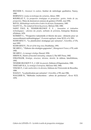 REGNIER F., Annoncer la couleur, Institut de métrologie qualitative, Nancy,
1989.
REIBNITZ U. (von), La technique des scénarios, Afnor, 1989.
ROUBELAT F., La prospective stratégique en perspective : genèse, études de cas,
prospective, Thèse de doctorat en sciences de gestion, CNAM , mai 1996.
ROY B., Méthodologie multicritère d’aide à la décision, Economica, 1985
SAATY T.L., The analytical hierarchy process, McGaw Hill, 1980.
SAINT PAUL R., TENIERE-BUCHOT P. F. , Innovation et évaluation
technologiques : sélection des projets, méthodes de prévision, Entreprise Moderne
dʹEdition, 1974
SCHMIDT C., “Prospective industrielle et théorie des jeux : éléments pour un
renouvellement méthodologique”, Économie appliquée, tome XLVI, n°4, 1991.
SCHWARTZ P., “La planification stratégique par scénarios”, Futuribles, n°176,
mai 1993.
SCHWARTZ P., The art of the long view, Doubleday, 1991.
SICARD C., “ Elaborer des stratégies gagnantes”, Management France, n°93, août
1995.
SICARD C., Le manager stratège, Dunod, 1994.
SIMON H., Models of bounded rationality, volume 2, The MIT Press, 1982.
STRATEGOR, Stratégie, structure, décision, identité, 2e édition, InterEditions,
1993.
TENIERE-BUCHOT P. F., LʹABC du pouvoir, Editions dʹOrganisation, 1988.
THIETART R.A., La stratégie d’entreprise, McGraw Hill, 1984.
VINCKE P., L’aide multicritère à la décision, Editions de l’Université de Bruxelles,
1989.
WACK P., “La planification par scénarios”, Futuribles, n°99, mai 1986.
WALLISER B., “Méthodes multicritères : arbres de pertinence”, Revue RCB,
1978.




Cahiers du LIPSOR n°5 - La boîte à outils de prospective stratégique                   114
 