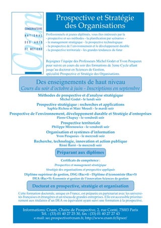 Prospective et Stratégie
         C O N S E R VAT O I R E
                                            des Organisations
         N A T I O N A L           Professionnels et jeunes diplômés, vous êtes intéressés par la
                                   - prospective et ses méthodes - la planification par scénarios -
         DES         ARTS          - le management stratégique - la prospective technologique
                                   - la prospective de l’environnement et le développement durable
         ET MÉTIERS                - la prospective territoriale - les grandes tendances du futur


                                   Rejoignez l’équipe des Professeurs Michel Godet et Yvon Pesqueux
                                   pour suivre en cours du soir des formations de 3eme Cycle allant
                                   jusqu’au doctorat en Sciences de Gestion,
                                   spécialité Prospective et Stratégie des Organisations.

                       Des enseignements de haut niveau
       Cours du soir d’octobre à juin - Inscriptions en septembre
                          Méthodes de prospective et d’analyse stratégique
                                             Michel Godet - le lundi soir
                        Prospective stratégique : recherches et applications
                                   Saphia Richou et Marc Mousli - le mardi soir
Prospective de l’environnement, développement durable et Stratégie d’entreprises
                                           Pierre Chapuy - le vendredi soir
                                              Prospective territoriale
                                       Philippe Mirenowicz - le vendredi soir
                                   Organisation et systèmes d’information
                                          Yvon Pesqueux - le mercredi soir
                     Recherche, technologie, innovation et action publique
                                             Rémi Barré - le mercredi soir

                                           Préparant aux diplômes
                                              Certificats de compétence :
                                         Prospective et management stratégique
                                   Stratégie des organisations et prospective appliquée
         Diplôme supérieur de gestion, DSG (Bac+4) - Diplôme d’économiste (Bac+5)
              DEA (Bac+5): Économie et gestion de l’innovation Sciences de gestion

                  Doctorat en prospective, stratégie et organisation
     Cette formation doctorale, unique en France, est préparée en partenariat avec les universi-
     tés françaises et étrangères et un réseau de grandes entreprises. Elle est accessible prioritai-
     rement aux titulaires d’un DEA ou équivalent ayant suivi une formation à la prospective.

        Informations: Cnam, Chaire de Prospective, 2, rue Conté, 75003 Paris
                  Tél. : (33) 01 40 27 25 30, fax : (33) 01 40 27 27 43
                     e-mail: sec.prospective@cnam.fr, h p://www.cnam.fr/lipsor/
 