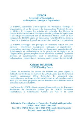 LIPSOR
                      Laboratoire d’Investigation
                en Prospective, Stratégie et Organisation


Le LIPSOR, Laboratoire d’Investigation en Prospective, Stratégie et
Organisation, est un la boratoire du Conservatoire National des Arts
et Métiers. Il regroupe les activités de recherche des Chaires de
Prospective Industrielle et de Développement des systèmes d’Organisation.
Il est dirigé conjointement par les Professeurs Michel Godet et Yvon
Pesqueux. Le LIPSOR anime, en liaison avec Futuribles International, le
réseau de la formation doctorale en prospective, stratégie et organisation.

Le LIPSOR développe une politique de recherche autour des axes
suivants : prospective, management stratégique et organisation ;
organisation, systèmes d’information et changement organisationnel ;
épistémologie et méthodologies de la prospective stratégique et de
l’organisation ; gestion prospective des ressources humaines ; scénarios
globaux et développement local ; prospective et évaluation
technologique ; prospective et environnement et prospective territoriale.


                        Cahiers du LIPSOR
                        LIPSOR Working Papers

Cahiers de recherche, les cahiers du LIPSOR ont pour objectif la
publication d’études de cas (Cahiers du LIPSOR), ainsi que des travaux à
caractère académique (Série Recherche). Ils s’appuient plus
particulièrement sur les recherches menées dans le cadre du laboratoire,
ainsi que sur celles proposées par les membres des différents réseaux
constitués autour du LIPSOR.

Les Cahiers du LIPSOR offrent une complémentarité avec les Travaux et
Recherches de Prospective publiés par le LIPSOR, Futuribles
International, le Commissariat Général du Plan et la Datar.




 Laboratoire d’Investigation en Prospective, Stratégie et Organisation
                      CNAM - 2 rue Conté - 75003 Paris
  tél. : (33 1) 40 27 25 30 fax : (33 1) 40 27 27 43 e.mail : lipsor@cnam.fr
                        internet : www.cnam.fr/lipsor/
 