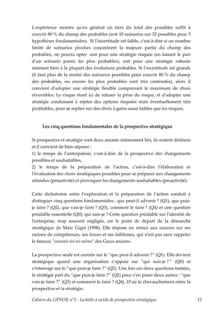 Lʹexpérience montre quʹen général un tiers du total des possibles suffit à
couvrir 80 % du champ des probables (soit 10 scénarios sur 32 possibles pour 5
hypothèses fondamentales). Si l’incertitude est faible, c’est-à-dire si un nombre
limité de scénarios proches concentrent la majeure partie du champ des
probables, on pourra opter soit pour une stratégie risquée (en faisant le pari
d’un scénario parmi les plus probables), soit pour une stratégie robuste
résistant bien à la plupart des évolutions probables. Si l’incertitude est grande
(il faut plus de la moitié des scénarios possibles pour couvrir 80 % du champ
des probables, ou encore les plus probables sont très contrastés), alors il
convient d’adopter une stratégie flexible comprenant le maximum de choix
réversibles. Le risque étant ici de refuser la prise du risque, et dʹadopter une
stratégie conduisant à rejeter des options risquées mais éventuellement très
profitables, pour se replier sur des choix à gains aussi faibles que les risques.


     Les cinq questions fondamentales de la prospective stratégique


Si prospective et stratégie sont deux amants intimement liés, ils restent distincts
et il convient de bien séparer :
1) le temps de l’anticipation, c’est-à-dire de la prospective des changements
possibles et souhaitables,
2) le temps de la préparation de l’action, c’est-à-dire l’élaboration et
l’évaluation des choix stratégiques possibles pour se préparer aux changements
attendus (préactivité) et provoquer les changements souhaitables (proactivité).


Cette dichotomie entre l’exploration et la préparation de l’action conduit à
distinguer cinq questions fondamentales : que peut-il advenir ? (Q1), que puis-
je faire ? (Q2), que vais-je faire ? (Q3), comment le faire ? (Q4) et une question
préalable essentielle (Q0), qui suis-je ? Cette question préalable sur lʹidentité de
lʹentreprise, trop souvent négligée, est le point de départ de la démarche
stratégique de Marc Giget (1998). Elle impose un retour aux sources sur ses
racines de compétences, ses forces et ses faiblesses, qui nʹest pas sans rappeler
le fameux ʺconnais-toi toi-mêmeʺ des Grecs anciens.


La prospective seule est centrée sur le “que peut-il advenir ?” (Q1). Elle devient
stratégique quand une organisation s’appuie sur “qui suis-je ? ” (Q0) et
s’interroge sur le “que puis-je faire ?” (Q2). Une fois ces deux questions traitées,
la stratégie part du “que puis-je faire ?” (Q2) pour s’en poser deux autres : “que
vais-je faire ?” (Q3) et comment le faire ? (Q4). D’où le chevauchement entre la
prospective et la stratégie.

Cahiers du LIPSOR n°5 - La boîte à outils de prospective stratégique                   11
 