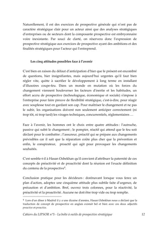 Naturellement, il est des exercices de prospective générale qui n’ont pas de
caractère stratégique clair pour un acteur ainsi que des analyses stratégiques
d’entreprises ou de secteurs dont la composante prospective est embryonnaire
voire inexistante. Par souci de clarté, on réservera donc l’expression de
prospective stratégique aux exercices de prospective ayant des ambitions et des
finalités stratégiques pour l’acteur qui l’entreprend.



      Les cinq attitudes possibles face à l’avenir


Cʹest bien en raison du défaut d’anticipation d’hier que le présent est encombré
de questions, hier insignifiantes, mais aujourd’hui urgentes qu’il faut bien
régler vite, quitte à sacrifier le développement à long terme en installant
d’illusoires coupe-feu. Dans un monde en mutation où les forces du
changement viennent bouleverser les facteurs dʹinertie et les habitudes, un
effort accru de prospective (technologique, économique et sociale) sʹimpose à
lʹentreprise pour faire preuve de flexibilité stratégique, cʹest-à-dire, pour réagir
avec souplesse tout en gardant son cap. Pour maîtriser le changement et ne pas
le subir, les organisations doivent non seulement anticiper correctement (ni
trop tôt, ni trop tard) les virages techniques, concurrentiels, réglementaires …


Face à l’avenir, les hommes ont le choix entre quatre attitudes : l’autruche,
passive qui subit le changement ; le pompier, réactif qui attend que le feu soit
déclaré pour le combattre ; l’assureur, préactif qui se prépare aux changements
prévisibles car il sait que la réparation coûte plus cher que la prévention et
enfin, le conspirateur, proactif qui agit pour provoquer les changements
souhaités.

Cʹest semble-t-il à Hasan Ozbekhan quʹil convient dʹattribuer la paternité de ces
concepts de préactivité et de proactivité dont la réunion est lʹexacte définition
du contenu de la prospective4.


Conclusion pratique pour les décideurs : dorénavant lorsque vous ferez un
plan dʹaction, adoptez une cinquième attitude plus subtile faite d’urgence, de
précaution et d’ambition. Bref, ouvrez trois colonnes, pour la réactivité, la
préactivité et la proactivité. Aucune ne doit être trop vide ou trop remplie.

4  Lors dʹun dîner à Madrid il y a une dizaine dʹannées, Hasan Ozbekhan nous a déclaré que la
traduction de concept de prospective en anglais existait bel et bien avec ces deux adjectifs
preactive et proactive.

Cahiers du LIPSOR n°5 - La boîte à outils de prospective stratégique                            12
 