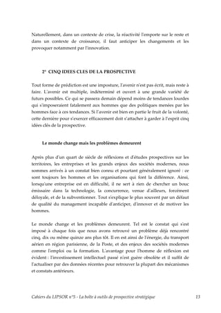 Naturellement, dans un contexte de crise, la réactivité lʹemporte sur le reste et
dans un contexte de croissance, il faut anticiper les changements et les
provoquer notamment par lʹinnovation.




     2° CINQ IDEES CLES DE LA PROSPECTIVE

Tout forme de prédiction est une imposture, lʹavenir nʹest pas écrit, mais reste à
faire. Lʹavenir est multiple, indéterminé et ouvert à une grande variété de
futurs possibles. Ce qui se passera demain dépend moins de tendances lourdes
qui sʹimposeraient fatalement aux hommes que des politiques menées par les
hommes face à ces tendances. Si l’avenir est bien en partie le fruit de la volonté,
cette dernière pour s’exercer efficacement doit s’attacher à garder à l’esprit cinq
idées clés de la prospective.



     Le monde change mais les problèmes demeurent


Après plus dʹun quart de siècle de réflexions et dʹétudes prospectives sur les
territoires, les entreprises et les grands enjeux des sociétés modernes, nous
sommes arrivés à un constat bien connu et pourtant généralement ignoré : ce
sont toujours les hommes et les organisations qui font la différence. Ainsi,
lorsquʹune entreprise est en difficulté, il ne sert à rien de chercher un bouc
émissaire dans la technologie, la concurrence, venue dʹailleurs, forcément
déloyale, et de la subventionner. Tout sʹexplique le plus souvent par un défaut
de qualité du management incapable dʹanticiper, dʹinnover et de motiver les
hommes.


Le monde change et les problèmes demeurent. Tel est le constat qui sʹest
imposé à chaque fois que nous avons retrouvé un problème déjà rencontré
cinq, dix ou même quinze ans plus tôt. Il en est ainsi de lʹénergie, du transport
aérien en région parisienne, de la Poste, et des enjeux des sociétés modernes
comme lʹemploi ou la formation. Lʹavantage pour lʹhomme de réflexion est
évident : lʹinvestissement intellectuel passé nʹest guère obsolète et il suffit de
lʹactualiser par des données récentes pour retrouver la plupart des mécanismes
et constats antérieurs.




Cahiers du LIPSOR n°5 - La boîte à outils de prospective stratégique                  13
 