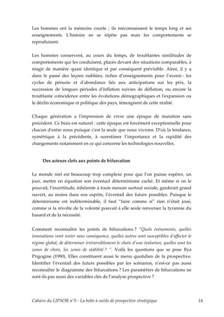 Les hommes ont la mémoire courte ; ils méconnaissent le temps long et ses
enseignements. Lʹhistoire ne se répète pas mais les comportements se
reproduisent.


Les hommes conservent, au cours du temps, de troublantes similitudes de
comportements qui les conduisent, placés devant des situations comparables, à
réagir de manière quasi identique et par conséquent prévisible. Ainsi, il y a
dans le passé des leçons oubliées, riches d’enseignements pour l’avenir : les
cycles de pénurie et dʹabondance liés aux anticipations sur les prix, la
succession de longues périodes dʹinflation suivies de déflation, ou encore la
troublante coïncidence entre les évolutions démographiques et lʹexpansion ou
le déclin économique et politique des pays, témoignent de cette réalité.


Chaque génération a lʹimpression de vivre une époque de mutation sans
précédent. Ce biais est naturel : cette époque est forcément exceptionnelle pour
chacun dʹentre nous puisque cʹest la seule que nous vivrons. D’où la tendance,
symétrique à la précédente, à surestimer l’importance et la rapidité des
changements notamment en ce qui concerne les technologies nouvelles.


     Des acteurs clefs aux points de bifurcation


Le monde réel est beaucoup trop complexe pour que l’on puisse espérer, un
jour, mettre en équation son éventuel déterminisme caché. Et même si on le
pouvait, l’incertitude, inhérente à toute mesure surtout sociale, garderait grand
ouvert, au moins dans nos esprits, l’éventail des futurs possibles. Puisque le
déterminisme est indéterminable, il faut “faire comme si” rien n’était joué,
comme si la révolte de la volonté pouvait à elle seule renverser la tyrannie du
hasard et de la nécessité.


Comment reconnaître les points de bifurcations ? “Quels événements, quelles
innovations vont rester sans conséquence, quelles autres sont susceptibles d’affecter le
régime global, de déterminer irréversiblement le choix d’une évolution, quelles sont les
zones de choix, les zones de stabilité ? ”. Voilà les questions que se pose Ilya
Prigogine (1990). Elles constituent aussi le menu quotidien de la prospective.
Identifier l’éventail des futurs possibles par les scénarios, n’est-ce pas aussi
reconnaître le diagramme des bifurcations ? Les paramètres de bifurcations ne
sont-ils pas aussi des variables clés de l’analyse prospective ?




Cahiers du LIPSOR n°5 - La boîte à outils de prospective stratégique                       14
 