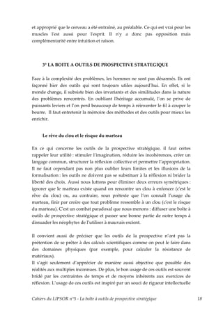et approprié que le cerveau a été entraîné, au préalable. Ce qui est vrai pour les
muscles lʹest aussi pour lʹesprit. Il nʹy a donc pas opposition mais
complémentarité entre intuition et raison.




     3° LA BOITE A OUTILS DE PROSPECTIVE STRATEGIQUE


Face à la complexité des problèmes, les hommes ne sont pas désarmés. Ils ont
façonné hier des outils qui sont toujours utiles aujourd’hui. En effet, si le
monde change, il subsiste bien des invariants et des similitudes dans la nature
des problèmes rencontrés. En oubliant lʹhéritage accumulé, l’on se prive de
puissants leviers et l’on perd beaucoup de temps à réinventer le fil à couper le
beurre. Il faut entretenir la mémoire des méthodes et des outils pour mieux les
enrichir.


     Le rêve du clou et le risque du marteau

En ce qui concerne les outils de la prospective stratégique, il faut certes
rappeler leur utilité : stimuler l’imagination, réduire les incohérences, créer un
langage commun, structurer la réflexion collective et permettre l’appropriation.
Il ne faut cependant pas non plus oublier leurs limites et les illusions de la
formalisation : les outils ne doivent pas se substituer à la réflexion ni brider la
liberté des choix. Aussi nous luttons pour éliminer deux erreurs symétriques :
ignorer que le marteau existe quand on rencontre un clou à enfoncer (cʹest le
rêve du clou) ou, au contraire, sous prétexte que l’on connaît l’usage du
marteau, finir par croire que tout problème ressemble à un clou (cʹest le risque
du marteau). Cʹest un combat paradoxal que nous menons : diffuser une boîte à
outils de prospective stratégique et passer une bonne partie de notre temps à
dissuader les néophytes de l’utiliser à mauvais escient.


Il convient aussi de préciser que les outils de la prospective n’ont pas la
prétention de se prêter à des calculs scientifiques comme on peut le faire dans
des domaines physiques (par exemple, pour calculer la résistance de
matériaux).
Il s’agit seulement d’apprécier de manière aussi objective que possible des
réalités aux multiples inconnues. De plus, le bon usage de ces outils est souvent
bridé par les contraintes de temps et de moyens inhérents aux exercices de
réflexion. L’usage de ces outils est inspiré par un souci de rigueur intellectuelle


Cahiers du LIPSOR n°5 - La boîte à outils de prospective stratégique                  18
 