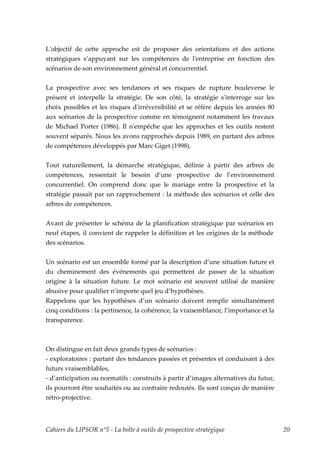 Lʹobjectif de cette approche est de proposer des orientations et des actions
stratégiques s’appuyant sur les compétences de lʹentreprise en fonction des
scénarios de son environnement général et concurrentiel.


La prospective avec ses tendances et ses risques de rupture bouleverse le
présent et interpelle la stratégie. De son côté, la stratégie sʹinterroge sur les
choix possibles et les risques dʹirréversibilité et se réfère depuis les années 80
aux scénarios de la prospective comme en témoignent notamment les travaux
de Michael Porter (1986). Il nʹempêche que les approches et les outils restent
souvent séparés. Nous les avons rapprochés depuis 1989, en partant des arbres
de compétences développés par Marc Giget (1998).


Tout naturellement, la démarche stratégique, définie à partir des arbres de
compétences, ressentait le besoin d’une prospective de l’environnement
concurrentiel. On comprend donc que le mariage entre la prospective et la
stratégie passait par un rapprochement : la méthode des scénarios et celle des
arbres de compétences.


Avant de présenter le schéma de la planification stratégique par scénarios en
neuf étapes, il convient de rappeler la définition et les origines de la méthode
des scénarios.


Un scénario est un ensemble formé par la description d’une situation future et
du cheminement des événements qui permettent de passer de la situation
origine à la situation future. Le mot scénario est souvent utilisé de manière
abusive pour qualifier n’importe quel jeu d’hypothèses.
Rappelons que les hypothèses d’un scénario doivent remplir simultanément
cinq conditions : la pertinence, la cohérence, la vraisemblance, l’importance et la
transparence.



On distingue en fait deux grands types de scénarios :
- exploratoires : partant des tendances passées et présentes et conduisant à des
futurs vraisemblables,
- d’anticipation ou normatifs : construits à partir d’images alternatives du futur,
ils pourront être souhaités ou au contraire redoutés. Ils sont conçus de manière
rétro-projective.



Cahiers du LIPSOR n°5 - La boîte à outils de prospective stratégique                  20
 