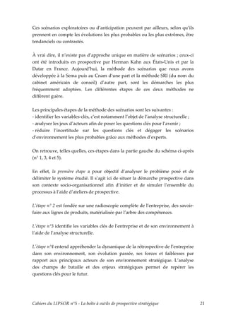 Ces scénarios exploratoires ou d’anticipation peuvent par ailleurs, selon qu’ils
prennent en compte les évolutions les plus probables ou les plus extrêmes, être
tendanciels ou contrastés.


À vrai dire, il n’existe pas d’approche unique en matière de scénarios ; ceux-ci
ont été introduits en prospective par Herman Kahn aux États-Unis et par la
Datar en France. Aujourd’hui, la méthode des scénarios que nous avons
développée à la Sema puis au Cnam d’une part et la méthode SRI (du nom du
cabinet américain de conseil) d’autre part, sont les démarches les plus
fréquemment adoptées. Les différentes étapes de ces deux méthodes ne
diffèrent guère.


Les principales étapes de la méthode des scénarios sont les suivantes :
- identifier les variables-clés, c’est notamment l’objet de l’analyse structurelle ;
- analyser les jeux d’acteurs afin de poser les questions clés pour l’avenir ;
- réduire l’incertitude sur les questions clés et dégager les scénarios
d’environnement les plus probables grâce aux méthodes d’experts.


On retrouve, telles quelles, ces étapes dans la partie gauche du schéma ci-après
(n° 1, 3, 4 et 5).


En effet, la première étape a pour objectif d’analyser le problème posé et de
délimiter le système étudié. Il s’agit ici de situer la démarche prospective dans
son contexte socio-organisationnel afin d’initier et de simuler l’ensemble du
processus à l’aide d’ateliers de prospective.


L’étape n° 2 est fondée sur une radioscopie complète de l’entreprise, des savoir-
faire aux lignes de produits, matérialisée par l’arbre des compétences.


L’étape n°3 identifie les variables clés de l’entreprise et de son environnement à
l’aide de l’analyse structurelle.


Lʹétape n°4 entend appréhender la dynamique de la rétrospective de l’entreprise
dans son environnement, son évolution passée, ses forces et faiblesses par
rapport aux principaux acteurs de son environnement stratégique. L’analyse
des champs de bataille et des enjeux stratégiques permet de repérer les
questions clés pour le futur.




Cahiers du LIPSOR n°5 - La boîte à outils de prospective stratégique                   21
 