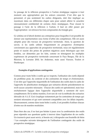 Le passage de la réflexion prospective à l’action stratégique suppose à tout
moment une appropriation par les acteurs concernés. C’est dire que le
personnel, et pas seulement les cadres dirigeants, doit être impliqué au
maximum dans ces différentes étapes sans pour autant altérer le caractère
nécessairement confidentiel de certains choix stratégiques. Pour réussir le
passage à l’acte de la réflexion à l’action, il faut en effet passer par
l’appropriation : on retrouve les trois composantes du triangle grec.


Ce schéma est d’abord destiné aux entreprises pour lesquelles il est possible de
donner une représentation sous forme d’arbre des compétences. Elle est aussi
adoptée pour des travaux de prospective territoriale. Ainsi, la question de
savoir, si les outils utilisés fréquemment en prospective dʹentreprise
conviennent aux approches de prospective territoriale, nous est régulièrement
posée et suscite des prises de position négatives aussi théoriques que non
fondées, car démenties par les faits, comme en témoignent les multiples
expériences de prospective territoriale concernant le Pays Basque, lʹIle de la
Réunion, la Lorraine 2010, les Ardennes, mais aussi Vierzon, Toulon et
Dunkerque.


     Exemples d’applications contingentes

Comme pour toute boîte à outils qui se respecte, lʹutilisation des outils dépend
du problème posé, du contexte et des contraintes de temps et dʹinformation.
Cʹest dire que lʹapproche séquentielle de lʹutilisation des outils dans le cadre de
lʹapproche de planification stratégique par scénarios décrite précédemment ne
revêt aucun caractère nécessaire. Chacun des outils est opérationnel, mais leur
enchaînement logique dans lʹapproche séquentielle a rarement été suivi
complètement. De la même manière, il est rare de voir la méthode des scénarios
déroulée de A à Z. Ceci sʹexplique notamment par les contraintes de temps qui
seraient nécessaires et qui sont rarement compatibles avec les délais impartis.
Heureusement, comme dans toute boîte à outils, il est possible dʹutiliser chacun
dʹentre eux de manière modulaire.


Dans bien des cas, il ne faut pas hésiter à jouer avec la combinatoire des outils
pour répondre aux questions quitte à innover dans lʹapplication de ces outils.
Un tournevis peut aussi servir, si besoin est, à décapsuler une bouteille de bière
! Les exemples suivants témoignent de lʹutilisation contingente des outils de
prospective stratégique.



Cahiers du LIPSOR n°5 - La boîte à outils de prospective stratégique                  24
 