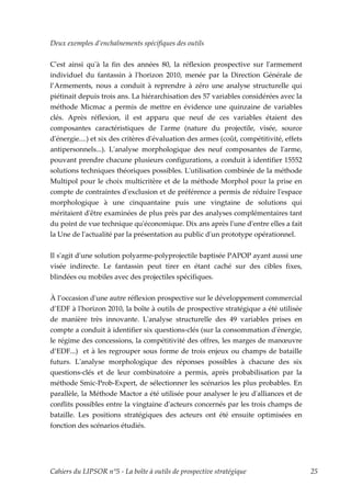 Deux exemples d’enchaînements spécifiques des outils


Cʹest ainsi quʹà la fin des années 80, la réflexion prospective sur lʹarmement
individuel du fantassin à lʹhorizon 2010, menée par la Direction Générale de
l’Armements, nous a conduit à reprendre à zéro une analyse structurelle qui
piétinait depuis trois ans. La hiérarchisation des 57 variables considérées avec la
méthode Micmac a permis de mettre en évidence une quinzaine de variables
clés. Après réflexion, il est apparu que neuf de ces variables étaient des
composantes caractéristiques de lʹarme (nature du projectile, visée, source
dʹénergie....) et six des critères dʹévaluation des armes (coût, compétitivité, effets
antipersonnels...). Lʹanalyse morphologique des neuf composantes de lʹarme,
pouvant prendre chacune plusieurs configurations, a conduit à identifier 15552
solutions techniques théoriques possibles. Lʹutilisation combinée de la méthode
Multipol pour le choix multicritère et de la méthode Morphol pour la prise en
compte de contraintes dʹexclusion et de préférence a permis de réduire lʹespace
morphologique à une cinquantaine puis une vingtaine de solutions qui
méritaient dʹêtre examinées de plus près par des analyses complémentaires tant
du point de vue technique quʹéconomique. Dix ans après lʹune dʹentre elles a fait
la Une de lʹactualité par la présentation au public dʹun prototype opérationnel.


Il sʹagit dʹune solution polyarme-polyprojectile baptisée PAPOP ayant aussi une
visée indirecte. Le fantassin peut tirer en étant caché sur des cibles fixes,
blindées ou mobiles avec des projectiles spécifiques.


À l’occasion dʹune autre réflexion prospective sur le développement commercial
d’EDF à lʹhorizon 2010, la boîte à outils de prospective stratégique a été utilisée
de manière très innovante. Lʹanalyse structurelle des 49 variables prises en
compte a conduit à identifier six questions-clés (sur la consommation dʹénergie,
le régime des concessions, la compétitivité des offres, les marges de manœuvre
d’EDF...) et à les regrouper sous forme de trois enjeux ou champs de bataille
futurs. Lʹanalyse morphologique des réponses possibles à chacune des six
questions-clés et de leur combinatoire a permis, après probabilisation par la
méthode Smic-Prob-Expert, de sélectionner les scénarios les plus probables. En
parallèle, la Méthode Mactor a été utilisée pour analyser le jeu dʹalliances et de
conflits possibles entre la vingtaine dʹacteurs concernés par les trois champs de
bataille. Les positions stratégiques des acteurs ont été ensuite optimisées en
fonction des scénarios étudiés.




Cahiers du LIPSOR n°5 - La boîte à outils de prospective stratégique                     25
 