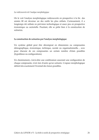 La redécouverte de l’analyse morphologique


On le voit lʹanalyse morphologique redécouverte en prospective à la fin des
années 80 est devenue un des outils les plus utilisés. Curieusement, il a
longtemps été utilisée en prévision technologique et assez peu en prospective
économique ou sectorielle. Pourtant, elle se prête bien à la construction de
scénarios.



La construction de scénarios par l’analyse morphologique


Un système global peut être décomposé en dimensions ou composantes
démographique, économique, technique, sociale ou organisationnelle, , avec
pour chacune de ces composantes un certain nombre dʹétats possibles
(hypothèses ou configurations).

Un cheminement, cʹest-à-dire une combinaison associant une configuration de
chaque composante, nʹest rien dʹautre quʹun scénario. Lʹespace morphologique
définit très exactement l’éventail des futurs possibles.




Cahiers du LIPSOR n°5 - La boîte à outils de prospective stratégique            26
 