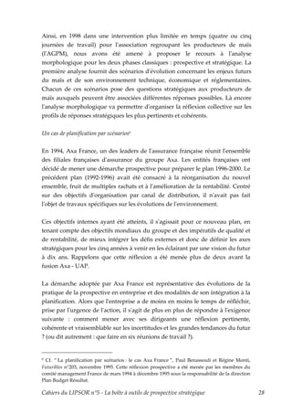 Ainsi, en 1998 dans une intervention plus limitée en temps (quatre ou cinq
journées de travail) pour lʹassociation regroupant les producteurs de maïs
(lʹAGPM), nous avons été amené à proposer le recours à lʹanalyse
morphologique pour les deux phases classiques : prospective et stratégique. La
première analyse fournit des scénarios dʹévolution concernant les enjeux futurs
du maïs et de son environnement technique, économique et réglementaires.
Chacun de ces scénarios pose des questions stratégiques aux producteurs de
maïs auxquels peuvent être associées différentes réponses possibles. Là encore
lʹanalyse morphologique va permettre dʹorganiser la réflexion collective sur les
profils de réponses stratégiques les plus pertinents et cohérents.


Un cas de planification par scénarios6

En 1994, Axa France, un des leaders de lʹassurance française réunit lʹensemble
des filiales françaises dʹassurance du groupe Axa. Les entités françaises ont
décidé de mener une démarche prospective pour préparer le plan 1996-2000. Le
précédent plan (1992-1996) avait été consacré à la réorganisation du nouvel
ensemble, fruit de multiples rachats et à lʹamélioration de la rentabilité. Centré
sur des objectifs dʹorganisation par canal de distribution, il nʹavait pas fait
lʹobjet de travaux spécifiques sur les évolutions de lʹenvironnement.


Ces objectifs internes ayant été atteints, il sʹagissait pour ce nouveau plan, en
tenant compte des objectifs mondiaux du groupe et des impératifs de qualité et
de rentabilité, de mieux intégrer les défis externes et donc de définir les axes
stratégiques pour les cinq années à venir en les éclairant par une vision du futur
à dix ans. Rappelons que cette réflexion a été menée plus de deux avant la
fusion Axa - UAP.


La démarche adoptée par Axa France est représentative des évolutions de la
pratique de la prospective en entreprise et des modalités de son intégration à la
planification. Alors que lʹentreprise a de moins en moins le temps de réfléchir,
prise par lʹurgence de lʹaction, il sʹagit de plus en plus de répondre à lʹexigence
suivante : comment mener avec ses dirigeants une réflexion pertinente,
cohérente et vraisemblable sur les incertitudes et les grandes tendances du futur
? (ou dit autrement : que faire en six réunions de travail ?).


6 Cf. “ La planification par scénarios : le cas Axa France ”, Paul Benassouli et Régine Monti,
Futuribles n°203, novembre 1995. Cette réflexion prospective a été menée par les membres du
comité management France de mars 1994 à décembre 1995 sous la responsabilité de la direction
Plan Budget Résultat.

Cahiers du LIPSOR n°5 - La boîte à outils de prospective stratégique                             28
 