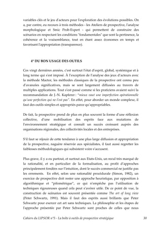 variables clés et le jeu dʹacteurs pour lʹexploration des évolutions possibles. On
a, par contre, eu recours à trois méthodes - les Ateliers de prospective, lʹanalyse
morphologique et Smic Prob-Expert - qui permettent de construire des
scénarios en respectant les conditions ʺfondamentalesʺ que sont la pertinence, la
cohérence et la vraisemblance, tout en étant assez économes en temps et
favorisant lʹappropriation (transparence).




     4° DU BON USAGE DES OUTILS

Ces vingt dernières années, c’est surtout l’état d’esprit, global, systémique et à
long terme qui sʹest imposé. À l’exception de l’analyse des jeux d’acteurs avec
la méthode Mactor, les méthodes classiques de la prospective ont connu peu
d’avancées significatives, mais se sont largement diffusées au travers de
multiples applications. Tout s’est passé comme si les praticiens avaient suivi la
recommandation de J.-N. Kapferer : “mieux vaut une imperfection opérationnelle
qu’une perfection qui ne l’est pasʺ. En effet, pour aborder un monde complexe, il
faut des outils simples et appropriés parce qu’appropriables.


De fait, la prospective prend de plus en plus souvent la forme d’une réflexion
collective, d’une mobilisation des esprits face aux mutations de
l’environnement stratégique et connaît un succès croissant auprès des
organisations régionales, des collectivités locales et des entreprises.


S’il faut se réjouir de cette tendance à une plus large diffusion et appropriation
de la prospective, naguère réservée aux spécialistes, il faut aussi regretter les
faiblesses méthodologiques qui subsistent voire s’accusent.


Plus grave, il y a eu partout, et surtout aux Etats-Unis, un recul très marqué de
la rationalité, et en particulier de la formalisation, au profit d’approches
principalement fondées sur l’intuition, dont le succès commercial ne justifie pas
les errements. En effet, selon une rationalité procédurale (Simon, 1982), un
exercice de prospective doit rester une approche heuristique, par opposition à
algorithmique et “pifométrique”, ce qui n’empêche pas l’utilisation de
techniques rigoureuses quand cela peut s’avérer utile. De ce point de vue, la
construction de scénarios est souvent présentée comme The art of long view
(Peter Schwartz, 1991). Mais il faut des esprits aussi brillants que Peter
Schwartz pour exercer cet art sans techniques. La philosophie et les étapes de
lʹapproche présentée par Peter Schwartz sont proches de celles que nous


Cahiers du LIPSOR n°5 - La boîte à outils de prospective stratégique                  30
 
