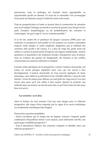 préconisons, mais la technique est dʹautant moins appropriable ou
reproductible quʹelle est absente. Ce recul de la rationalité s’est accompagné
d’une perte de mémoire, jusqu’à l’oubli des mots et des noms.


Trop de prospectivistes en herbe se lancent dans la construction de scénarios
sans avoir intégré l’héritage accumulé et ouvrent de grands yeux lorsqu’on leur
parle d’analyse morphologique ou de probabilisation des scénarios et
s’interrogent : de quoi s’agit-il ? est-ce vraiment possible ?


À la fin des années 80, le plaidoyer de Jacques Lesourne (1989) pour une
recherche en prospective était justifié et l’est toujours car certains confondent
toujours outils simples et outils simplistes. Rappelons que la méthode des
scénarios, telle qu’elle a été conçue, il y a plus de vingt ans, garde toute son
utilité et a surtout le grand mérite d’imposer une rigueur intellectuelle : analyse
qualitative et quantitative des tendances lourdes, rétrospective, jeux d’acteurs,
mise en évidence des germes de changement, des tensions et des conflits,
constructions de scénarios cohérents et complets.


Certains outils spécifiques de la prospective, comme l’analyse structurelle, ont
connu un succès presque inquiétant pour ceux qui ont œuvré à leur
développement. L’analyse structurelle est trop souvent appliquée de façon
mécanique, sans utilité et au détriment d’une véritable réflexion. Leçon de cette
histoire : il faut du temps pour diffuser un outil (près de vingt ans) et il en faut
encore plus pour qu’il soit utilisé à bon escient. Quand on présente une
méthode dans un manuel, on devrait aussi dire ce qu’il faut éviter de faire pour
bien s’en servir.


     Les scénarios : us et abus

Ainsi la fortune du mot scénario n’est pas sans danger pour la réflexion
prospective, elle risque d’être emportée par la vague d’un succès médiatique
aux fondements scientifiques bien fragiles.


Posons deux questions préalables :
- Faut-il considérer que le simple fait de baptiser scénario n’importe quelle
combinaison d’hypothèses donne à une analyse, aussi séduisante soit-elle, une
quelconque crédibilité prospective ?
- Faut-il absolument élaborer des scénarios complets et détaillés dans une
réflexion prospective ?

Cahiers du LIPSOR n°5 - La boîte à outils de prospective stratégique                   31
 