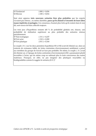 S3 Tendanciel                   ( 000 ) = 0,056
S2 Morose                       ( 100 ) = 0,016

Sont ainsi apparus trois nouveaux scénarios bien plus probables que les experts
nʹavaient pas retenus , ou même identifiés, parce quʹils allaient à lʹencontre de leurs idées
reçues implicites et partagées. Ces consensus, dʹautant plus forts quʹils restent dans le non
dit, sont source de biais collectifs majeurs.

Les trois jeux dʹhypothèses restants (60 % de probabilité globale) ont, chacun, une
probabilité de réalisation supérieure au plus probable des scénarios retenus
précédemment.
S7 Noir écologique           ( 111 ) = 0,237
S8 Vert acier                ( 110 ) = 0,200
S9 Vert plastique            ( 011 ) = 0,164

Le couple ( 11. ) sur les deux premières hypothèses H1 et H2 avait été éliminé car, dans un
contexte de croissance faible, de fortes contraintes dʹenvironnement semblaient a priori
aux membres du groupe de travail un luxe peu probable. De même, le couple ( .11 ) avait
été éliminé car, à l’époque de fortes contraintes dʹenvironnement (H2 ), paraissaient plutôt
favorables à lʹacier, qui du même coup ne subissait plus la forte concurrence des autres
matériaux. Pourquoi, en effet, ne pas imaginer des plastiques recyclables ou
biodégradables comme le suggère le scénario (0.11 )?




Cahiers du LIPSOR n°5 - La boîte à outils de prospective stratégique                            33
 