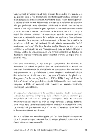 Curieusement, certains prospectivistes refusent de soumettre leur pensée à ce
qui pourrait jouer le rôle de machine à détecter les contradictions et réduire les
incohérences dans le raisonnement. Cependant, ils ont raison de souligner que
la probabilisation ne doit pas conduire à écarter de la réflexion des scénarios
très peu probables, mais néanmoins importants en raison des risques de
rupture et des impacts majeurs quʹils signifient. Autre condition indispensable
pour la crédibilité et l’utilité des scénarios, la transparence de A à Z : “ce qui se
conçoit bien s’énonce clairement ”. Il doit en être ainsi du problème posé, des
méthodes utilisées et des raisons de leur choix, des résultats et des conclusions
des scénarios. Trop souvent, malheureusement, la lecture des scénarios est
fastidieuse et le lecteur doit vraiment faire des efforts pour en saisir l’intérêt
(pertinence, cohérence). Ou bien, la faible qualité littéraire ne met guère en
appétit et le lecteur referme vite l’ouvrage. Ainsi, faute de lecture attentive et
critique, nombre de scénarios gardent une certaine crédibilité, au bénéfice du
doute (tout se passe comme si le lecteur se sentait coupable de ne pas avoir été
jusqu’au bout).


Sans cette transparence, il n’y aura pas appropriation des résultats, ni
implication des acteurs (le public) que l’on veut sensibiliser au travers des
scénarios. Naturellement, la transparence et l’attractivité des scénarios ne
préjugent en rien de la qualité de leur contenu ; on pourra ainsi être séduit par
des scénarios au libellé accrocheur, porteurs d’émotions, de plaisirs ou
d’angoisse : c’est Le choc du futur dʹAlvin Töffler (1971). Il s’agit de livres de
fiction, c’est-à-dire d’un genre littéraire tout à fait honorable voire passionnant
(songeons à 1984, par exemple) mais rarement de scénarios pertinents,
cohérents et vraisemblables.


En répondant négativement à la deuxième question (faut-il absolument
élaborer des scénarios complets ?), nous voulons clairement signifier que
prospective et scénarios ne sont pas synonymes. Trop de réflexions
prospectives se sont enlisées au cours du temps parce que le groupe de travail
avait décidé de se lancer dans la méthode des scénarios. Mais pour quoi faire ?
Un scénario n’est pas une fin en soi, il n’a de sens qu’au travers de ses résultats
et de ses conséquences pour l’action.


Suivre la méthode des scénarios suppose que l’on ait de longs mois devant soi
(12 à 18 mois ne sont pas rares) et il faut en compter plusieurs pour former une
équipe et la rendre opérationnelle.


Cahiers du LIPSOR n°5 - La boîte à outils de prospective stratégique                    34
 
