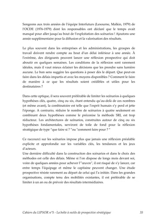 Songeons aux trois années de l’équipe Interfuturs (Lesourne, Malkin, 1979) de
l’OCDE (1976-1979) dont les responsables ont déclaré que le temps avait
manqué pour aller jusqu’au bout de l’exploitation des scénarios ! Ajoutons une
année supplémentaire pour la diffusion et la valorisation des résultats.


Le plus souvent dans les entreprises et les administrations, les groupes de
travail doivent rendre compte au bout d’un délai inférieur à une année. À
l’extrême, des dirigeants peuvent lancer une réflexion prospective qui doit
aboutir en quelques semaines. Les conditions de la réflexion sont rarement
idéales, mais il vaut mieux éclairer les décisions que les prendre sans lumière
aucune. Le bon sens suggère les questions à poser dès le départ. Que peut-on
faire dans les délais impartis et avec les moyens disponibles ? Comment le faire
de manière à ce que les résultats soient crédibles et utiles pour les
destinataires ?

Dans cette optique, il sera souvent préférable de limiter les scénarios à quelques
hypothèses clés, quatre, cinq ou six, étant entendu qu’au-delà de ces nombres
(et même avant), la combinatoire est telle que l’esprit humain s’y perd et jette
l’éponge. A contrario, réduire le nombre de scénarios à quatre seulement en
combinant deux hypothèses comme le préconise la méthode SRI, est trop
réducteur. Les architectures de scénarios, construites autour de cinq ou six
hypothèses fondamentales, serviront de toile de fond pour la réflexion
stratégique de type “que faire si ? ”ou ʺcomment faire pour ? ”


Ce raccourci sur les scénarios impose plus que jamais une réflexion préalable
explicite et approfondie sur les variables clés, les tendances et les jeux
d’acteurs.
Une dernière difficulté dans la construction des scénarios et dans le choix des
méthodes est celle des délais. Même si l’on dispose de longs mois devant soi,
voire de quelques années pour achever l’ʺœuvreʺ, il est risqué de s’y lancer, car
entre temps l’équipage et même le capitaine peuvent changer. Une étude
prospective résiste rarement au départ de celui qui l’a initiée. Dans les grandes
organisations, compte tenu des mobilités existantes, il est préférable de se
limiter à un an ou de prévoir des résultats intermédiaires.




Cahiers du LIPSOR n°5 - La boîte à outils de prospective stratégique                 35
 