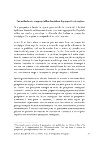 Des outils simples et appropriables : les ateliers de prospective stratégique


Si la prospective a besoin de rigueur pour aborder la complexité, il lui faut
également des outils suffisamment simples pour rester appropriables. Depuis le
milieu des années quatre-vingt, la démarche des Ateliers de prospective
stratégique sʹest imposée pour répondre à ces préoccupations.


Avant de se lancer dans un exercice plus ou moins lourd de prospective
stratégique, il est sage de prendre le temps du temps de la réflexion sur la
nature du problème posé, sur la manière dont on entend sʹy prendre pour
chercher des réponses et les mettre en oeuvre. En effet, il est inutile de perdre
du temps sur des faux problèmes et un problème bien posé est à moitié résolu.
Lors du lancement dʹune réflexion de prospective stratégique, devant impliquer
souvent plusieurs dizaines de personnes sur de longs mois, il est aussi utile de
simuler lʹensemble de la démarche qui va être suivie, en faisant le compte à
rebours des objectifs et des échéances intermédiaires, le choix des méthodes
étant non seulement subordonné à la nature du problème identifié, mais aussi
aux contraintes de temps et de moyens du groupe chargé de la réflexion.


Quelle que soit la démarche adoptée, il est utile de marquer le lancement dʹune
réflexion collective par un séminaire de deux jours de formation-action à la
prospective stratégique. Ce séminaire permet aux participants de découvrir et
de s’initier aux principaux concepts et outils de prospective stratégique
collective. L’ambition de ces journées qui peuvent impliquer plusieurs dizaines
de personnes est d’opérer une immersion complète des esprits dans la pensée
prospective au service de lʹaction stratégique. Les ateliers de prospective
sʹattachent à bien poser le problème, à chasser les idées reçues qui
lʹencombrent. Ils permettent ainsi d’identifier et de hiérarchiser en commun les
principaux enjeux du futur pour lʹentreprise face à son environnement, national
et international. À l’issue de ces deux jours, les participants sont en mesure de
préciser les priorités, les objectifs, le calendrier et la méthode à suivre pour
organiser leur réflexion de prospective stratégique7.



7 Un exemple complet dʹateliers de prospective a été publié dans les Cahiers du Lips, n°12,
ʺLʹavenir de la réglementation des Télécommunications, Etats des lieux et ateliers de
prospectiveʺ, par Stéphane Leroy-Therville, Mars 2000.

Cahiers du LIPSOR n°5 - La boîte à outils de prospective stratégique                          36
 