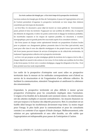 Les trois couleurs du triangle grec et les trois temps de la prospective territoriale

Les trois couleurs du triangle grec (le bleu de l’anticipation, le jaune de l’appropriation et le vert
de l’action) permettent d’organiser la prospective territoriale en trois temps bien distincts
caractérisés par trois types de documents :
- un livre bleu. Ce document a pour objet de fournir un vision globale de l’environnement
passé, présent et futur du territoire. S’appuyant sur une synthèse de chiffres clés, il comporte
des éléments de diagnostic; il relève les points controversés et dégage les tendances probables,
les incertitudes majeures et les risques de ruptures possibles. Ce document, à vocation
monographique, peut en grande partie être sous-traité auprès d’un consultant extérieur ;
- des livres jaunes où chaque centre opérationnel formule ses propositions d’actions locales
pour se préparer aux changements globaux pressentis dans le livre bleu (pré-activité), mais
aussi pour aller dans le sens des objectifs stratégiques et des projets locaux (pro-activité). De
tels livres jaunes peuvent émaner de services d’entreprises ou de collectivités territoriales, ils
traduisent l’appropriation collective de la prospective territoriale.
- un livre vert qui propose un plan stratégique global du territoire de la région et de la ville, à
chaque objectif est associé à des actions et vice-versa. Ce livre réalise une synthèse du livre bleu
et des livres jaunes. Ce livre vert, à vocation stratégique, engage les dirigeants et les élus. Il est
donc produit sous leur seule responsabilité.



Les outils de la prospective d’entreprise sont aussi utiles en prospective
territoriale dans la mesure où les méthodes correspondantes sont d’abord au
service de la structuration et de l’organisation d’une réflexion collective. Ils
facilitent la communication, stimulent l’imagination et améliorent la cohérence
des raisonnements.


Cependant, la prospective territoriale est plus difficile à mener qu’une
prospective d’entreprise pour les consultants impliqués dans l’animation.
L’origine et les finalités de la demande sont rarement claires ; les interlocuteurs
ont des attentes multiples et souvent contradictoires ; les moyens financiers ne
sont pas toujours à la hauteur des objectifs poursuivis. Bref, le consultant est un
fusible idéal lorsque les incohérences deviennent trop fortes. Le moins risqué
pour l’image, le plus facile pour la communication et pour les consultants
consiste à se contenter d’un rapport d’étude classique. Malheureusement, cette
solution est peu opérationnelle et sans effet durable, car elle oublie que
l’appropriation est indispensable pour passer de l’anticipation à l’action.




Cahiers du LIPSOR n°5 - La boîte à outils de prospective stratégique                                     38
 