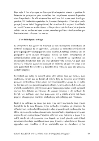 Pour cela, il faut s’appuyer sur les capacités d’expertise interne et profiter de
l’exercice de prospective pour cristalliser des compétences souvent dispersées
dans lʹorganisation. Le rôle du consultant extérieur doit rester aussi limité que
possible. S’il s’avère être spécialiste du domaine, il risque fort d’être rejeté par le
groupe (comme frein à l’appropriation). Le consultant doit apporter la méthode
de travail, l’ouverture sur l’extérieur et l’impertinence de l’œil neuf, et ne jamais
oublier que les meilleures idées ne sont pas celles que l’on a ni même celles que
l’on donne mais celles que l’on suscite.


     L’art de la rigueur espiègle


La prospective doit garder la fraîcheur de son indiscipline intellectuelle et
renforcer la rigueur de ses approches. Lʹexistence de méthodes éprouvées est
pour la prospective stratégique un acquis essentiel. Lʹhéritage accumulé tant en
prospective quʹen analyse stratégique montre les fortes convergences et
complémentarités entre ces approches et la possibilité de répertorier les
instruments de réflexion dans une seule et même boîte à outils. On peut ainsi
mieux sʹy retrouver quand on reconnaît un problème et que lʹon songe à un
outil permettant de lʹaborder : le désordre de la réflexion, pour être créateur,
doit être organisé.


Cependant, ces outils ne doivent jamais être utilisés pour eux-mêmes, mais
seulement, en tant que de besoin, et compte tenu de la nature du problème
posé, des contraintes de temps et des moyens disponibles. Lʹusage de ces outils
ne doit pas non plus devenir un plaisir solitaire. Leur vocation est de sʹadresser
dʹabord aux réflexions collectives qui, pour nécessaires quʹelles soient, sʹavèrent
souvent très difficiles en lʹabsence de langage commun et de méthode de
travail. Les méthodes que nous proposons ont le mérite dʹavoir fait leurs
preuves à lʹoccasion de multiples applications, tant en France quʹà lʹétranger.


Enfin, il ne suffit pas de casser des œufs et de suivre une recette pour réussir
l’omelette de la mère Poulard. Si les méthodes permettent de structurer la
réflexion tout en stimulant l’imagination, elles ne garantissent pas la qualité des
idées. La prospective est aussi un art qui a besoin d’autres talents pour s’exercer
comme le non-conformisme, l’intuition et le bon sens. Retenons la leçon, il ne
suffit pas de faire des gammes pour devenir un grand pianiste, mais il faut
certainement en faire quotidiennement pour le rester. Naturellement, dʹautres
approches sont possibles, et il est souhaitable que les chercheurs et les



Cahiers du LIPSOR n°5 - La boîte à outils de prospective stratégique                      40
 