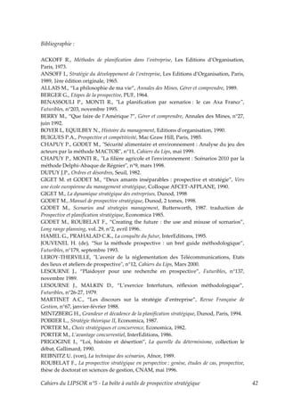Bibliographie :

ACKOFF R., Méthodes de planification dans l’entreprise, Les Editions d’Organisation,
Paris, 1973.
ANSOFF I., Stratégie du développement de l’entreprise, Les Editions d’Organisation, Paris,
1989, 1ère édition originale, 1965.
ALLAIS M., “La philosophie de ma vie”, Annales des Mines, Gérer et comprendre, 1989.
BERGER G., Etapes de la prospective, PUF, 1964.
BENASSOULI P., MONTI R., ʺLa planification par scenarios : le cas Axa Franceʺ,
Futuribles, n°203, novembre 1995.
BERRY M., “Que faire de l’Amérique ?”, Gérer et comprendre, Annales des Mines, n°27,
juin 1992.
BOYER L, EQUILBEY N., Histoire du management, Editions dʹorganisation, 1990.
BUIGUES P.A., Prospective et compétitivité, Mac Graw Hill, Paris, 1985.
CHAPUY P., GODET M., ʺSécurité alimentaire et environnement : Analyse du jeu des
acteurs par la méthode MACTORʺ, n°11, Cahiers du Lips, mai 1999.
CHAPUY P., MONTI R., ʺLa filière agricole et lʹenvironnement : Scénarios 2010 par la
méthode Delphi-Abaque de Régnierʺ, n°9, mars 1998.
DUPUY J.P., Ordres et désordres, Seuil, 1982.
GIGET M. et GODET M., “Deux amants inséparables : prospective et stratégie”, Vers
une école européenne du management stratégique, Colloque AFCET-AFPLANE, 1990.
GIGET M., La dynamique stratégique des entreprises, Dunod, 1998
GODET M., Manuel de prospective stratégique, Dunod, 2 tomes, 1998.
GODET M., Scenarios and strategies management, Butterworth, 1987. traduction de
Prospective et planification stratégique, Economica 1985.
GODET M., ROUBELAT F., “Creating the future : the use and misuse of scenarios”,
Long range planning, vol. 29, n°2, avril 1996.
HAMEL G., PRAHALAD C.K., La conquête du futur, InterEditions, 1995.
JOUVENEL H. (de), “Sur la méthode prospective : un bref guide méthodologique”,
Futuribles, n°179, septembre 1993.
LEROY-THERVILLE, ʺLʹavenir de la réglementation des Télécommunications, Etats
des lieux et ateliers de prospectiveʺ, n°12, Cahiers du Lips, Mars 2000.
LESOURNE J., “Plaidoyer pour une recherche en prospective”, Futuribles, n°137,
novembre 1989.
LESOURNE J., MALKIN D., “L’exercice Interfuturs, réflexion méthodologique”,
Futuribles, n°26-27, 1979.
MARTINET A.C., “Les discours sur la stratégie d’entreprise”, Revue Française de
Gestion, n°67, janvier-février 1988.
MINTZBERG H., Grandeur et décadence de la planification stratégique, Dunod, Paris, 1994.
POIRIER L., Stratégie théorique II, Economica, 1987.
PORTER M., Choix stratégiques et concurrence, Economica, 1982.
PORTER M., L’avantage concurrentiel, InterEditions, 1986.
PRIGOGINE I., “Loi, histoire et désertion”, La querelle du déterminisme, collection le
débat, Gallimard, 1990.
REIBNITZ U. (von), La technique des scénarios, Afnor, 1989.
ROUBELAT F., La prospective stratégique en perspective : genèse, études de cas, prospective,
thèse de doctorat en sciences de gestion, CNAM, mai 1996.

Cahiers du LIPSOR n°5 - La boîte à outils de prospective stratégique                           42
 