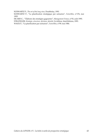 SCHWARTZ P., The art of the long view, Doubleday, 1991.
SCHWARTZ P., “La planification stratégique par scénarios”, Futuribles, n°176, mai
1993.
SICARD C., “ Élaborer des stratégies gagnantes”, Management France, n°93, août 1995.
STRATEGOR, Stratégie, structure, décision, identité, 2e édition, InterEditions, 1993.
WACK P., “La planification par scénarios”, Futuribles, n°99, mai 1986.




Cahiers du LIPSOR n°5 - La boîte à outils de prospective stratégique                    43
 