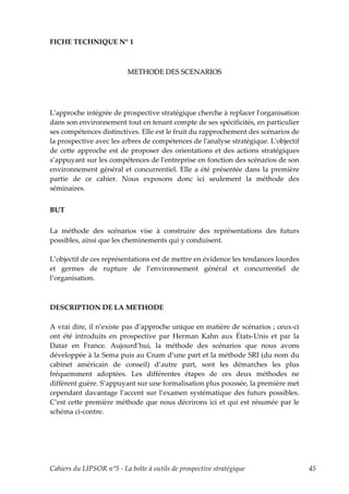 FICHE TECHNIQUE N° 1



                           METHODE DES SCENARIOS




Lʹapproche intégrée de prospective stratégique cherche à replacer lʹorganisation
dans son environnement tout en tenant compte de ses spécificités, en particulier
ses compétences distinctives. Elle est le fruit du rapprochement des scénarios de
la prospective avec les arbres de compétences de lʹanalyse stratégique. Lʹobjectif
de cette approche est de proposer des orientations et des actions stratégiques
s’appuyant sur les compétences de lʹentreprise en fonction des scénarios de son
environnement général et concurrentiel. Elle a été présentée dans la première
partie de ce cahier. Nous exposons donc ici seulement la méthode des
séminaires.


BUT

La méthode des scénarios vise à construire des représentations des futurs
possibles, ainsi que les cheminements qui y conduisent.

L’objectif de ces représentations est de mettre en évidence les tendances lourdes
et germes de rupture de l’environnement général et concurrentiel de
l’organisation.



DESCRIPTION DE LA METHODE

A vrai dire, il n’existe pas d’approche unique en matière de scénarios ; ceux-ci
ont été introduits en prospective par Herman Kahn aux États-Unis et par la
Datar en France. Aujourd’hui, la méthode des scénarios que nous avons
développée à la Sema puis au Cnam d’une part et la méthode SRI (du nom du
cabinet américain de conseil) d’autre part, sont les démarches les plus
fréquemment adoptées. Les différentes étapes de ces deux méthodes ne
diffèrent guère. S’appuyant sur une formalisation plus poussée, la première met
cependant davantage l’accent sur l’examen systématique des futurs possibles.
C’est cette première méthode que nous décrirons ici et qui est résumée par le
schéma ci-contre.




Cahiers du LIPSOR n°5 - La boîte à outils de prospective stratégique                 45
 