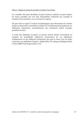 Phase 2 : Balayer le champ des possibles et réduire l’incertitude

Les variables clés étant identifiées, les jeux d’acteurs analysés, on peut repérer
les futurs possibles par une liste d’hypothèses traduisant par exemple le
maintien d’une tendance, ou au contraire sa rupture.

On peut faire ici appel à l’analyse morphologique pour décomposer le système
étudié en dimensions essentielles et étudier les recombinaisons possibles de ces
différentes dimensions, recombinaisons qui constituent autant d’images
possibles du futur.

A l’aide des méthodes d’experts, on pourra ensuite réduire l’incertitude en
estimant les probabilités subjectives d’occurrence de ces différentes
combinaisons ou des différents événements clés pour le futur (voir les fiches
consacrées aux méthodes d’experts : delphi (fiche n°9), abaque de Régnier (fiche
n°10) et SMIC-Prob-Expert (fiche n°11).




Cahiers du LIPSOR n°5 - La boîte à outils de prospective stratégique                 47
 
