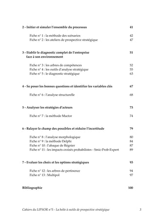 2 - Initier et simuler l’ensemble du processus                            41

     Fiche n° 1 : la méthode des scénarios                                 42
     Fiche n° 2 : les ateliers de prospective stratégique                  47



3 - Etablir le diagnostic complet de l’entreprise                          51
    face à son environnement

     Fiche n° 3 : les arbres de compétences                               52
     Fiche n° 4 : les outils d’analyse stratégique                        55
     Fiche n° 5 : le diagnostic stratégique                               63



4 - Se poser les bonnes questions et identifier les variables clés         67

     Fiche n° 6 : l’analyse structurelle                                   68



5 - Analyser les stratégies d’acteurs                                      73

     Fiche n° 7 : la méthode Mactor                                        74



6 - Balayer le champ des possibles et réduire l’incertitude               79

     Fiche n° 8 : l’analyse morphologique                                 80
     Fiche n° 9 : la méthode Delphi                                       84
     Fiche n° 10 : l’abaque de Régnier                                    87
     Fiche n° 11 : les impacts croisés probabilistes - Smic-Prob-Expert   89



7 - Evaluer les choix et les options stratégiques                          93

     Fiche n° 12 : les arbres de pertinence                                94
     Fiche n° 13 : Multipol                                                97



Bibliographie                                                             100




Cahiers du LIPSOR n°5 - La boîte à outils de prospective stratégique            3
 