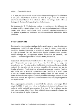 Phase 3 : Élaborer les scénarios

A ce stade, les scénarios sont encore à l’état embryonnaire puisqu’ils se limitent
à des jeux d’hypothèses réalisées ou non. Il s’agit alors de décrire le
cheminement conduisant de la situation actuelle aux images finales retenues
(cette partie du travail est appelée phase diachronique).

Certaines parties de l’évolution du système peuvent donner lieu à la mise au
point de modèles partiels et faire l’objet de traitements informatiques. Mais les
chiffres ainsi calculés n’ont qu’une valeur indicative : ils illustrent l’évolution
du système et permettent d’effectuer un certain nombre de vérifications sur sa
cohérence.



UTILITE ET LIMITES

Les scénarios constituent un éclairage indispensable pour orienter les décisions
stratégiques. La méthode des scénarios peut aider à choisir, en mettant le
maximum d’atouts de son côté, la stratégie qui sera la plus à même de réaliser
le projet qu’on s’est fixé. Son cheminement logique (délimitation du système,
analyse rétrospective, stratégie des acteurs, élaboration des scénarios) s’est
imposé à l’occasion de plusieurs dizaines d’études prospectives.

Cependant, si le cheminement de la méthode des scénarios est logique, il n’est
pas indispensable de le parcourir de A à Z. Tout dépend du degré de
connaissance que l’on a du système étudié et des objectifs que l’on poursuit. La
méthode des scénarios est une approche modulaire. On peut, en tant que de
besoin, se limiter à l’étude de tel ou tel module, comme, par exemple, l’analyse
structurelle pour la recherche des variables clés, l’analyse de la stratégie des
acteurs ou l’enquête auprès d’experts sur les hypothèses clés pour le futur. De
même, l’on se contente le plus souvent de présenter des images insistant sur des
tendances lourdes, des ruptures ou des événements-clés, sans toujours préciser
les cheminements.

Une des principales contraintes de la méthode des scénarios est le temps. Il faut
en général 12 à 18 mois pour suivre le cheminement dans sa totalité, dont au
moins la moitié revient à la construction de la base. Si l’on ne dispose que de
trois à six mois de délai d’étude, il est préférable de concentrer la réflexion sur
le module qui paraît le plus important.




Cahiers du LIPSOR n°5 - La boîte à outils de prospective stratégique                  49
 