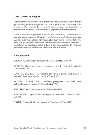 CONCLUSIONS PRATIQUES

Le mot scénario est souvent utilisé de manière abusive pour qualifier n’importe
quel jeu d’hypothèses. Rappelons que pour la prospective et la stratégie, les
hypothèses d’un scénario doivent remplir simultanément cinq conditions : la
pertinence, la cohérence, la vraisemblance, l’importance et la transparence.

Même si scénarios et prospective ne sont pas synonymes, la construction de
scénarios joue souvent un rôle central dans la plupart des études prospectives.
Que les différentes étapes présentées plus haut soient suivies dans leur
intégralité ou que quelques-uns des modules seulement soient mis en œuvre, la
présentation de scénarios, même réduits à des combinaisons d’hypothèses,
contribue à mettre en évidence les principaux enjeux du futur.



BIBLIOGRAPHIE

BUIGUES P.A., Prospective et compétitivité , Mac Graw Hill, Paris, 1985.

GODET M., Manuel de prospective stratégique, tome 2 : L’art et la méthode,
Dunod, Paris, 1997.

GODET M., ROUBELAT F., “Creating the future : the use and misuse of
scenarios”, Long range planning, vol. 29, n°2, avril 1996.

JOUVENEL H. (de), “Sur la méthode prospective : un bref guide
méthodologique”, Futuribles, n°179, septembre 1993.

REIBNITZ U. (von), La technique des scénarios, Afnor, 1989.

SCHWARTZ P., “La planification stratégique par scénarios”, Futuribles, n°176,
mai 1993.

WACK P., “La planification par scénarios”, Futuribles, n°99, mai 1986.




Cahiers du LIPSOR n°5 - La boîte à outils de prospective stratégique              50
 