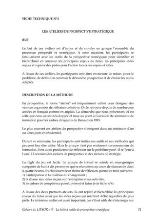 FICHE TECHNIQUE N°2



               LES ATELIERS DE PROSPECTIVE STRATÉGIQUE

BUT

Le but de ces ateliers est d’initier et de simuler en groupe l’ensemble du
processus prospectif et stratégique. A cette occasion, les participants se
familiarisent avec les outils de la prospective stratégique pour identifier et
hiérarchiser en commun les principaux enjeux du futur, les principales idées
reçues et repérer des pistes pour lʹaction face à ces enjeux et idées.

A lʹissue de ces ateliers, les participants sont ainsi en mesure de mieux poser le
problème, de définir en commun la démarche prospective et de choisir les outils
adaptés.



DESCRIPTION DE LA MÉTHODE

En prospective, le terme “atelier” est fréquemment utilisé pour désigner des
séances organisées de réflexion collective. On le retrouve depuis de nombreuses
années en français comme en anglais. La démarche que nous présentons ici est
celle que nous avons développée et mise au point à l’occasion de séminaires de
formation pour les cadres dirigeants de Renault en 1985.

Le plus souvent ces ateliers de prospective s’intègrent dans un séminaire dʹun
ou deux jours en résidentiel.

Durant ce séminaire, les participants sont initiés aux outils et aux méthodes qui
peuvent leur être utiles. Mais le groupe nʹest pas seulement consommateur de
formation, il est aussi producteur de réflexion sur le problème posé : il se ʺjette à
lʹeauʺ à lʹoccasion des ateliers de prospective et des ateliers de stratégie.

La règle du jeu est facile. Le groupe de travail se scinde en sous-groupes
composés de huit à dix personnes qui se réunissent au cours de séances de deux
à quatre heures. Ils choisissent leur thème de réflexion, parmi les trois suivants:
1) l’anticipation et la maîtrise du changement ;
2) la chasse aux idées reçues sur lʹentreprise et ses activités ;
3) les arbres de compétence passé, présent et futur (voir fiche n°4)

A lʹissue des deux premiers ateliers, ils ont repéré et hiérarchisé les principaux
enjeux du futur ainsi que les idées reçues qui méritent dʹêtre regardées de plus
prêts. Le troisième atelier est aussi important, car sʹil est utile de sʹinterroger sur

Cahiers du LIPSOR n°5 - La boîte à outils de prospective stratégique                      51
 