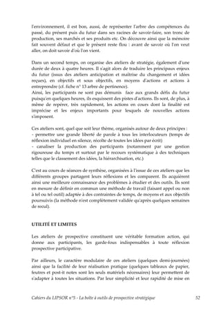lʹenvironnement, il est bon, aussi, de représenter lʹarbre des compétences du
passé, du présent puis du futur dans ses racines de savoir-faire, son tronc de
production, ses marchés et ses produits etc. On découvre ainsi que la mémoire
fait souvent défaut et que le présent reste flou : avant de savoir où lʹon veut
aller, on doit savoir dʹoù lʹon vient.

Dans un second temps, on organise des ateliers de stratégie, également dʹune
durée de deux à quatre heures. Il sʹagit alors de traduire les principaux enjeux
du futur (issus des ateliers anticipation et maîtrise du changement et idées
reçues), en objectifs et sous objectifs, en moyens dʹactions et actions à
entreprendre (cf. fiche n° 13 arbre de pertinence).
Ainsi, les participants ne sont pas démunis face aux grands défis du futur
puisquʹen quelques heures, ils esquissent des pistes dʹactions. Ils sont, de plus, à
même de repérer, très rapidement, les actions en cours dont la finalité est
imprécise et les enjeux importants pour lesquels de nouvelles actions
sʹimposent.

Ces ateliers sont, quel que soit leur thème, organisés autour de deux principes :
- permettre une grande liberté de parole à tous les interlocuteurs (temps de
réflexion individuel en silence, récolte de toutes les idées par écrit)
- canaliser la production des participants (notamment par une gestion
rigoureuse du temps et surtout par le recours systématique à des techniques
telles que le classement des idées, la hiérarchisation, etc.)

Cʹest au cours de séances de synthèse, organisées à lʹissue de ces ateliers que les
différents groupes partagent leurs réflexions et les comparent. Ils acquièrent
ainsi une meilleure connaissance des problèmes à étudier et des outils. Ils sont
en mesure de définir en commun une méthode de travail (faisant appel ou non
à tel ou tel outil) adaptée à des contraintes de temps, de moyens et aux objectifs
poursuivis (la méthode nʹest complètement validée quʹaprès quelques semaines
de recul).



UTILITÉ ET LIMITES

Les ateliers de prospective constituent une véritable formation action, qui
donne aux participants, les garde-fous indispensables à toute réflexion
prospective participative.

Par ailleurs, le caractère modulaire de ces ateliers (quelques demi-journées)
ainsi que la facilité de leur réalisation pratique (quelques tableaux de papier,
feutres et post-it notes sont les seuls matériels nécessaires) leur permettent de
sʹadapter à toutes les situations. Par leur simplicité et leur rapidité de mise en



Cahiers du LIPSOR n°5 - La boîte à outils de prospective stratégique                   52
 