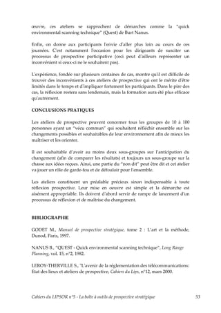 œuvre, ces ateliers se rapprochent de démarches comme la “quick
environmental scanning technique” (Quest) de Burt Nanus.

Enfin, on donne aux participants lʹenvie dʹaller plus loin au cours de ces
journées. Cʹest notamment lʹoccasion pour les dirigeants de susciter un
processus de prospective participative (ceci peut dʹailleurs représenter un
inconvénient si ceux-ci ne le souhaitent pas).

Lʹexpérience, fondée sur plusieurs centaines de cas, montre quʹil est difficile de
trouver des inconvénients à ces ateliers de prospective qui ont le mérite dʹêtre
limités dans le temps et dʹimpliquer fortement les participants. Dans le pire des
cas, la réflexion restera sans lendemain, mais la formation aura été plus efficace
quʹautrement.

CONCLUSIONS PRATIQUES

Les ateliers de prospective peuvent concerner tous les groupes de 10 à 100
personnes ayant un “vécu commun” qui souhaitent réfléchir ensemble sur les
changements possibles et souhaitables de leur environnement afin de mieux les
maîtriser et les orienter.

Il est souhaitable d’avoir au moins deux sous-groupes sur l’anticipation du
changement (afin de comparer les résultats) et toujours un sous-groupe sur la
chasse aux idées reçues. Ainsi, une partie du “non dit” peut être dit et cet atelier
va jouer un rôle de garde-fou et de défouloir pour l’ensemble.

Les ateliers constituent un préalable précieux sinon indispensable à toute
réflexion prospective. Leur mise en oeuvre est simple et la démarche est
aisément appropriable. Ils doivent dʹabord servir de rampe de lancement dʹun
processus de réflexion et de maîtrise du changement.



BIBLIOGRAPHIE

GODET M., Manuel de prospective stratégique, tome 2 : L’art et la méthode,
Dunod, Paris, 1997.

NANUS B., “QUEST - Quick environmental scanning technique”, Long Range
Planning, vol. 15, n°2, 1982.

LEROY-THERVILLE S., ʺLʹavenir de la réglementation des télécommunications:
Etat des lieux et ateliers de prospective, Cahiers du Lips, n°12, mars 2000.




Cahiers du LIPSOR n°5 - La boîte à outils de prospective stratégique                   53
 