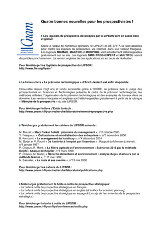 Quatre bonnes nouvelles pour les prospectivistes !


                    Les logiciels de prospective développés par le LIPSOR sont en accès libre
                  et gratuit

                  Grâce à l’appui de nombreux sponsors, le LIPSOR et 3IE-EPITA se sont associés
                  pour mettre les logiciels de prospective, via Internet, dans leur version française.
                  Les logiciels MICMAC, MACTOR et MORPHOL sont actuellement téléchargeables
                  gratuitement sur ce site. Les logiciels SMIC PROB-EXPERT et MULTIPOL seront
disponibles prochainement. La version anglaise de ces applications est en cours de réalisation.

Pour télécharger les logiciels de prospective du LIPSOR :
http://www.3ie.org/lipsor/




 Le fameux livre « La prévision technologique » d’Erich Jantsch est enfin disponible

Introuvable depuis vingt ans et rendu accessible grâce à l’OCDE, ce précieux livre à usage des
prospectivistes en Sciences et Technologies présente le cadre de la prévision technologique, les
méthodes utilisées, l’organisation de la prévision technologique et des exemples de travaux dans ce
domaine. Les versions française et anglaise sont téléchargeables gratuitement à partir de la rubrique
« Mémoire de la prospective » du site LIPSOR.

Pour télécharger le livre d’Erich Jantsch :
http://www.cnam.fr/lipsor/recherche/laboratoire/memoireprospective.php




 Téléchargez gratuitement les cahiers du LIPSOR suivants :

M. Mousli, « Mary Parker Follett : pionnière du management », n°2 octobre 2000
Y. Pesqueux, « Culturalisme et mondialisation des entreprises », n°3 novembre 2000
B. Kerroumi, « Le management du handicap », n°4 décembre 2001
M. Godet et V. Pacini « De l’activité à l’emploi par l’insertion » : Rapport du Ministre du travail,
n°6 janvier 1997
P. Chapuy, R. Monti, « La filière agricole et l’environnement : Scénarios 2010 par la méthode
Delphi - Abaque de Régnier ,n°9 mars 1998
P. Chapuy, M. Godet, « Sécurité alimentaire et environnement : analyse du jeu d’acteurs par la
méthode Mactor », n°11 mai 1999
N. Bassaler, « Le maïs et ses avenirs », n°13 mai 2000

Pour télécharger les cahiers du LIPSOR :
http://www.cnam.fr/lipsor/recherche/laboratoire/publications.php




  Téléchargez gratuitement la boîte à outils de prospective stratégique:
- La boîte à outils de prospective stratégique en français
- La boîte à outils de prospective stratégique en anglais (A toolbox for scenario planning)
- La boîte à outils de prospective stratégique en espagnol (La caja de herramientas de la prospectiva
estratégica)

Pour télécharger la boîte à outils du LIPSOR :
http://www.cnam.fr/lipsor/lips/conferences/outils.php
 